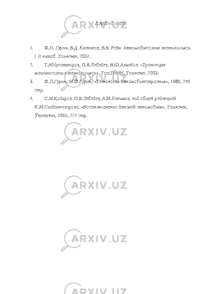 Адабиётлар: 1. Ф.П. Гурин, В.Д. Клепиков, В.В. Рейн. Автомобилсозлик технологияси. I - II китоб. Тошкент, 2001. 2. Т.Абдусатторов, О.В.Лебедев, В.Ш.Ахмедов. «Транспорт машинасозлиги технологияси», ТошТЙМИ, Тошкент, 2003. 3. Ф.П.Гурин, М.Ф.Гурин, «Технология автомобилестроения», 1986, 246 стр. 4. С.М.Қодиров, О.В.Лебедев, А.М.Хакимов, под общей редакцией К.М.Сиддикназарова, «Восстановление деталей автомобиля», Тошкент, Ўқитувчи, 1995, 272 стр. 