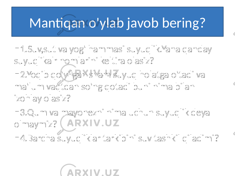 Mantiqan o&#39;ylab javob bering? □ 1.Suv,sut va yog&#39; hammasi suyuqlik.Yana qanday suyuqlikalr nomlarini keltira olasiz? □ 2.Yoqib qo&#39;yilgan sham suyuq holatga o&#39;tadi va ma&#39;lum vaqtdan so&#39;ng qotadi buni nima bilan izohlay olasiz? □ 3.Qum va mayonezni nima uchun suyuqlik deya olmaymiz? □ 4.Barcha suyuqliklar tarkibini suv tashkil qiladimi? 