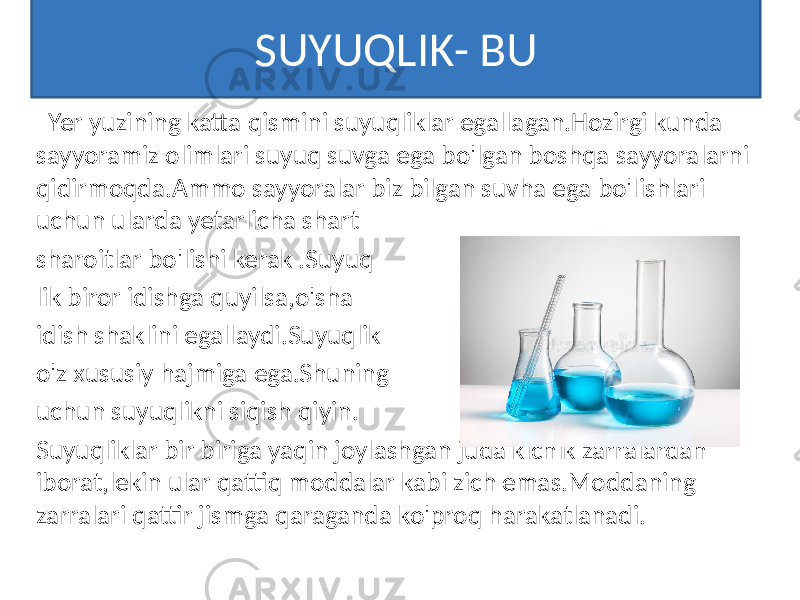SUYUQLIK- BU Yer yuzining katta qismini suyuqliklar egallagan.Hozirgi kunda sayyoramiz olimlari suyuq suvga ega bo&#39;lgan boshqa sayyoralarni qidirmoqda.Ammo sayyoralar biz bilgan suvha ega bo&#39;lishlari uchun ularda yetarlicha shart sharoitlar bo&#39;lishi kerak .Suyuq lik biror idishga quyilsa,o&#39;sha idish shaklini egallaydi.Suyuqlik o&#39;z xususiy hajmiga ega.Shuning uchun suyuqlikni siqish qiyin. Suyuqliklar bir biriga yaqin joylashgan juda kichik zarralardan iborat,lekin ular qattiq moddalar kabi zich emas.Moddaning zarralari qattir jismga qaraganda ko&#39;proq harakatlanadi. 