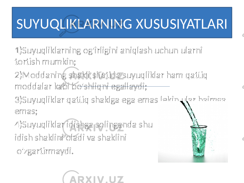 SUYUQLIKLARNING XUSUSIYATLARI 1)Suyuqliklarning og&#39;irligini aniqlash uchun ularni tortish mumkin; 2)Moddaning shakli sifatida suyuqliklar ham qattiq moddalar kabi bo&#39;shliqni egallaydi; 3)Suyuqliklar qattiq shaklga ega emas,lekin ular hajmga emas; 4)Suyuqliklar idishga solinganda shu idish shaklini oladi va shaklini o&#39;zgartirmaydi. 