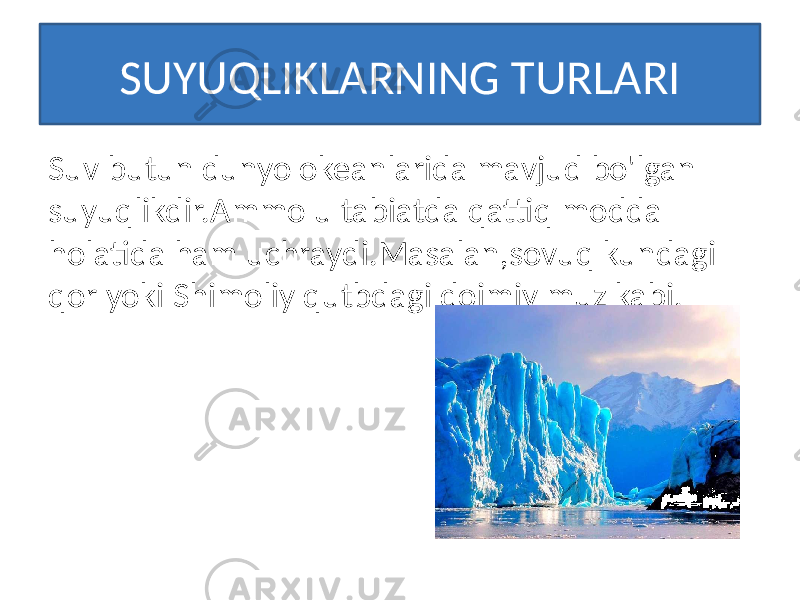 SUYUQLIKLARNING TURLARI Suv butun dunyo okeanlarida mavjud bo&#39;lgan suyuqlikdir.Ammo u tabiatda qattiq modda holatida ham uchraydi.Masalan,sovuq kundagi qor yoki Shimoliy qutbdagi doimiy muz kabi. 