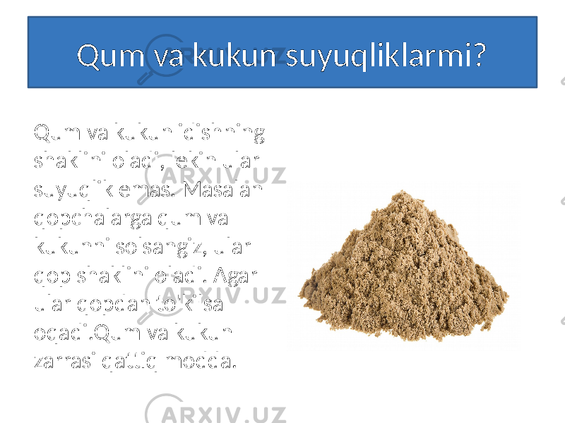 Qum va kukun suyuqliklarmi? Qum va kukun idishning shaklini oladi, lekin ular suyuqlik emas. Masalan qopchalarga qum va kukunni solsangiz, ular qop shaklini oladi. Agar ular qopdan to&#39;kilsa oqadi.Qum va kukun zarrasi qattiq modda. 