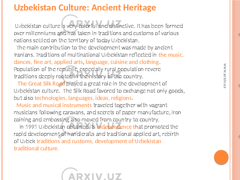 Uzbekistan Culture: Ancient Heritage Uzbekistan culture is very colorful and distinctive. It has been formed over millenniums and has taken in traditions and customs of various nations settled on the territory of today Uzbekistan. The main contribution to the development was made by ancient Iranians. Traditions of multinational Uzbekistan reflected in the music, dances, fine art, applied arts , language, cuisine and clothing . Population of the republic, especially rural population revere traditions deeply rooted in the history of the country. The Great Silk Road played a great role in the development of Uzbekistan culture. The Silk Road favored to exchange not only goods, but also technologies, languages, ideas, religions . Music and musical instruments traveled together with vagrant musicians following caravans, and secrets of paper manufacture, iron coining and embossing also moved from country to country. In 1991 Uzbekistan obtained its independence t hat promoted the rapid development of handicrafts and traditional applied art, rebirth of Uzbek traditions and customs, development of Uzbekistan traditional culture.www.arxiv.uz 