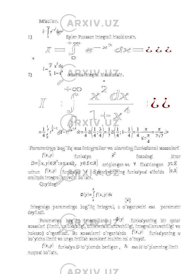 Misollar. 1)I=∫ 0 +∞ e−x2 dx − Eyler-Puasson integrali h isoblansin. ⊲ I = ∫ 0 + ∞ e − x 2 dx = ¿ ¿ ¿ 2) I= ∫ 0 +∞ x2dx 1+x4 xosmas integral h isoblansin. ⊲ I = ∫ 0 + ∞ x 2 dx 1 + x 4 = ¿ ¿ = 1 4∫ 0 1 t 1 4−1 ⋅(1− t) 3 4−1 dt = 1 4 B( 1 4 ;3 4)= 1 2 B( 1 4 ;1− 1 4)= 1 4 ⋅ π sin π 4 = π 2√2 .⊳ Parametrga bog`liq xos integrallar va ularning funksional xossalari f(x,y) funksiya R2 fazodagi biror D = {(x,y)∈ R2:a≤ x≤ b, y∈ E⊂ R } aniqlangan va ∀ fiksirlangan y∈ E uchun f(x,y) funktsiya х o`zgaruvchining funksiyasi sifatida [a,b] oraliqda integrallanuvchi bo`lsin. Quyidagi Φ (y)=∫ a b f(x,y)dx (4) integralga parametrga bog`liq integral, u o`zgaruvchi esa parametr deyiladi. Parametrga bog`liq integrallarda Φ (y) funksiyaning bir qator xossalari (limiti, uzluksizligi, differensiallanuvchiligi, integrallanuvchiligi va hokazo) o`rganiladi. Bu xossalarni o`rganishda f(x,y) funksiyaning u bo`yicha limiti va unga intilish xarakteri muhim rol o`naydi. f(x,y) funksiya D to`plamda berilgan , y0 esa E to`plamning limit nuqtasi bo`lsin. 