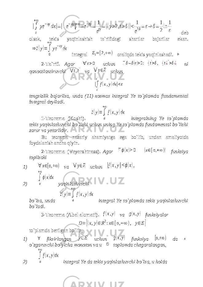 |∫ t +∞ ye −xy dx |=|− e−xy|t +∞= e−ty= 1 ety= ((y>2,t>δ))< 1 e2δ= ε⇒ δ= 1 2 ln 1 ε deb olsak, tekis yaqinlashish ta`rifidagi shartlar bajarilar ekan. ⇒ I(y)= ∫ 0 +∞ ye −xydx integral E1=[2,+∞) oraliqda tekis yaqinlashadi. ⊳ 2-Ta`rif. Agar ∀ ε>0 uchun ∃δ=δ(ε)>0: { t&#39;>δ, { t¿&#39;&#39;>δ¿ ni qanoatlantiruvchi ∀ t&#39;,t&#39;&#39; va ∀ y∈E uchun |∫ t&#39; t&#39;&#39; f(x,y)dx |<ε tengsizlik bajarilsa, unda (11)-xosmas integral Ye to`plamda fundamental integral deyiladi . 1-Teorema (Koshi). I(y)= ∫ a +∞ f(x,y)dx integralning Ye to`plamda tekis yaqinlashuvchi bo`lishi uchun uning Ye to`plamda fundamental bo`lishi zarur va yetarlidir. Bu teorema nazariy ahamiyatga ega bo`lib, undan amaliyotda foydalanish ancha qiyin . 2-Teorema (Veyershtrass). Agar ∃ϕ(x)≥ 0 (x∈[a,+∞ )) funksiya topilsaki 1) ∀ x∈[a,+∞) va ∀ y∈E uchun |f(x,y)|≤ ϕ(x), 2) ∫ a +∞ ϕ(x)dx yaqinlashuvchi bo`lsa, unda I(y)= ∫ a +∞ f(x,y)dx integral Ye to`plamda tekis yaqinlashuvchi bo`ladi. 3-Teorema (Abel alomati). f(x,y) va g(x,y) funksiyalar D = {(x,y)∈ R2:x∈ [a,+∞ ), y∈ E } to`plamda berilgan bo`lib, 1) ∀ fiksirlangan y∈ E uchun g(x,y) funksiya [a,+∞) da x o`zgaruvchi bo`yicha monoton va u D toplamda chegaralangan, 2) ∫ a +∞ f(x,y)dx integral Ye da tekis yaqinlashuvchi bo`lsa, u holda 