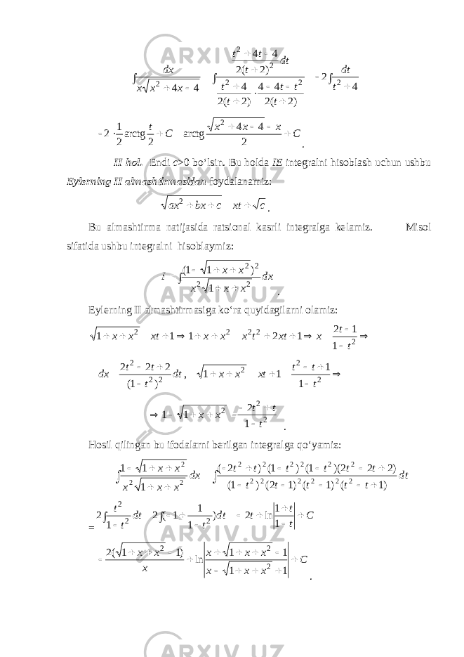  ∫ ∫ ∫                4 2 )2 (2 4 4 )2 (2 4 )2 (2 4 4 4 4 222 22 2 t dt t t t t t dt t t t x x x dx Cxxx Ct   2 44 arctg 2arctg 21 2 2 . II hol. Endi c >0 bo‘lsin. Bu holda IE integralni hisoblash uchun ushbu Eylerning II almashtirmasidan foydalanamiz: c хt с bх ax    2 . Bu almashtirma natijasida ratsional kasrli integralga ke l amiz. Misol sifatida ushbu integralni hisoblaymiz: ∫    dx ххх хх I 22 22 1 )11( . Eylerning II almashtirmasiga ko‘ra quyidagilarni olamiz:     22222 1 12 12111 tt xxttxxxxtхх        22 2 222 1 1 11, )1( 222 ttt xtxxdt t tt dx 1 2 1 1 2 2 2 t t t x x         . Hosil qilingan bu ifodalarni berilgan integralga qo‘yamiz: ∫ ∫                   dt t t t t t t t t t t t dx x x x x x )1 ( )1 ( )1 2( ) 1( )2 2 2)( 1( ) 1( ) 2 ( 1 1 1 2 2 2 2 2 2 2 2 2 2 2 2 2 2 2 = ∫ ∫             C t t t dt t dt t t 1 1 ln 2 ) 1 1 1 ( 2 1 2 2 2 2 C x x x x x x x x x                1 1 1 1 ln )1 1 (2 2 2 2 . 