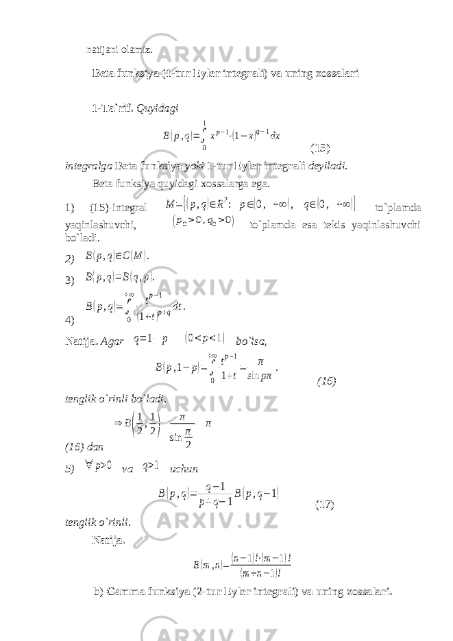 natijani olamiz. Beta funksiya (1-tur Eyler integrali) va uning xossalari 1-Ta`rif. QuyidagiB(p,q)=∫ 0 1 xp−1⋅(1− x)q−1dx (15) integralga Beta funksiya yoki 1-tur Eyler integrali deyiladi. Beta funksiya quyidagi xossalarga ega. 1) (15)-integral M = {(p,q)∈ R2: p∈(0, +∞ ), q∈ (0, +∞ )} to`plamda yaqinlashuvchi, (p0>0,q0>0) to`plamda esa tekis yaqinlashuvchi bo`ladi. 2) B(p,q)∈C (M ). 3) B(p,q)= B(q,p). 4) B (p,q)= ∫ 0 +∞ tp−1 (1+t)p+qdt . Natija. Agar q= 1− p (0< p<1) bo`lsa, B(p,1− p)= ∫ 0 +∞ tp−1 1+t = π sin pπ . (16) tenglik o`rinli bo`ladi. (16) dan ⇒ B( 1 2 ,1 2)= π sin π 2 = π 5) ∀ p>0 va q>1 uchun B (p,q)= q− 1 p+q− 1 B (p,q− 1) (17) tenglik o ` rinli. Natija. B(m ,n)= (n− 1)!⋅(m− 1)! (m +n− 1)! b) Gamma funksiya (2-tur Eyler integrali) va uning xossalari. 