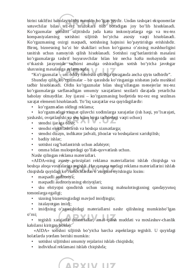 birini taklifini baholay olishi mumkin bo’lgan joydir. Undan tashqari eksponentlar sotuvchilar bilan tez-tez muzokara olib boradigan joy bo’lib hisoblanadi. Ko’rgazmalar sotishni siljitishda juda katta imkoniyatlarga ega va tez-tez kompaniyalarning sotishini siljitish bo’yicha asosiy vaqti hisoblanadi. Ko’rgazmaning oxirgi maqsadi, sotishning hajmini ko’paytirishga erishishdir. Biroq, biznesning ba’zi bir shakllari uchun ko’rgazma o’zining mashhurligini tanitish uchun namoyish qilish hisoblanadi. Sotishni rag’batlantirish masalasi ko’rgazmalarga tashrif buyuruvchilar bilan bir necha hafta mobaynida uni o’tkazish jarayonida tadbirni amalga oshiradigan sotish bo’yicha javobgar shaxsning masalasiga aylanmoqda. “Ko’rgazmalar – uni oddiy tomosha qilishga qaraganda ancha qiyin tadbirdir”. Shunday qilib, ko’rgazmalar – bir qarashda ko’ringaniga nisbatan juda mushkul tadbir hisoblanadi. Oldin ko’rgazmalar bilan shug’ullangan menejerlar tez-tez ko’rgazmalarga sarflanadigan umumiy xarajatlarni sezilarli darajada yetarlicha baholay olmaydilar. Joy ijarasi – ko’rgazmaning budjetida tez-tez eng sezilmas xarajat elementi hisoblanadi. To’liq xarajatlar esa quyidagilardir: • ko’rgazmadan oldingi reklama; • ko’rgazmadagi xizmat qiluvchi xodimlarga xarajatlar (ish haqi, yo’lxarajati, yashashi, ovqatlanishi va shu bilan birga tadbirdagi vaqti uchun) • stendni ijaraga olish; • stendni elektrlashtirish va boshqa xizmatlarga; • stendni dizayn, indikator jadvali, jihozlar va boshqalarni xaridqilish; • badiiy ishlar; • sotishni rag’batlantirish uchun adabiyot; • omma bilan muloqotdagi qo’llab-quvvatlash uchun. Nashr qilingan reklama materiallari. «AIDA»ning asosiy prinsiplari reklama materiallarini ishlab chiqishga va boshqa aloqa vositalariga tegishli. Har qanaqa turdagi reklama materiallarini ishlab chiqishda quyidagi ko’rsatkichlardan o’zingizni tiyishingiz lozim: • maqsadli auditoriya; • maqsadli auditoriyaning ehtiyojlari; • shu ehtiyojni qondirish uchun sizning mahsulotingizning qandayyutuq tomonlarga egaligi; • sizning biznesingizdagi mavjud imidjingiz; • istalayotgan imidj; • imidjning o’zgarishidagi materiallarni nashr qilishning mumkinbo’lgan o’rni; • tegishli xarajatlar (materiallar, amal qilish muddati va moslashuv-chanlik kabilarni kiritgan holda). «AIDA» sotishni siljitish bo’yicha barcha aspektlarga tegishli. U quyidagi holatlarda yordam berishi mumkin: • sotishni siljitishni umumiy rejalarini ishlab chiqishda; • individual reklamani ishlab chiqishda; 