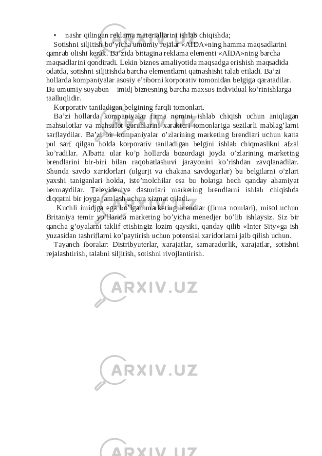 • nashr qilingan reklama materiallarini ishlab chiqishda; Sotishni siljitish bo’yicha umumiy rejalar «AIDA»ning hamma maqsadlarini qamrab olishi kerak. Ba’zida bittagina reklama elementi «AIDA»ning barcha maqsadlarini qondiradi. Lekin biznes amaliyotida maqsadga erishish maqsadida odatda, sotishni siljitishda barcha elementlarni qatnashishi talab etiladi. Ba’zi hollarda kompaniyalar asosiy e’tiborni korporativ tomonidan belgiga qaratadilar. Bu umumiy soyabon – imidj biznesning barcha maxsus individual ko’rinishlarga taalluqlidir. Korporativ taniladigan belgining farqli tomonlari. Ba’zi hollarda kompaniyalar firma nomini ishlab chiqish uchun aniqlagan mahsulotlar va mahsulot guruhlarini xarakteri tomonlariga sezilarli mablag’larni sarflaydilar. Ba’zi bir kompaniyalar o’zlarining marketing brendlari uchun katta pul sarf qilgan holda korporativ taniladigan belgini ishlab chiqmaslikni afzal ko’radilar. Albatta ular ko’p hollarda bozordagi joyda o’zlarining marketing brendlarini bir-biri bilan raqobatlashuvi jarayonini ko’rishdan zavqlanadilar. Shunda savdo xaridorlari (ulgurji va chakana savdogarlar) bu belgilarni o’zlari yaxshi taniganlari holda, iste’molchilar esa bu holatga hech qanday ahamiyat bermaydilar. Televideniye dasturlari marketing brendlarni ishlab chiqishda diqqatni bir joyga jamlash uchun xizmat qiladi. Kuchli imidjga ega bo’lgan marketing brendlar (firma nomlari), misol uchun Britaniya temir yo’llarida marketing bo’yicha menedjer bo’lib ishlaysiz. Siz bir qancha g’oyalarni taklif etishingiz lozim qaysiki, qanday qilib «Inter Sity»ga ish yuzasidan tashriflarni ko’paytirish uchun potensial xaridorlarni jalb qilish uchun. Tayanch iboralar: Distribyuterlar, xarajatlar, samaradorlik, xarajatlar, sotishni rejalashtirish, talabni siljitish, sotishni rivojlantirish. 