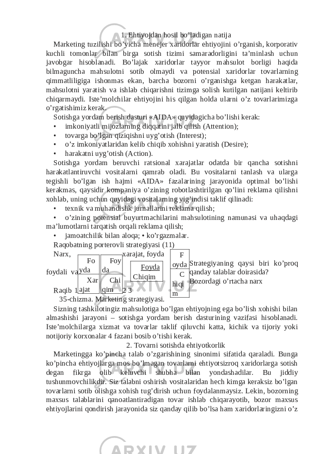 1. Ehtiyojdan hosil bo’ladigan natija Marketing tuzilishi bo’yicha menejer xaridorlar ehtiyojini o’rganish, korporativ kuchli tomonlar bilan birga sotish tizimi samaradorligini ta’minlash uchun javobgar hisoblanadi. Bo’lajak xaridorlar tayyor mahsulot borligi haqida bilmaguncha mahsulotni sotib olmaydi va potensial xaridorlar tovarlarning qimmatliligiga ishonmas ekan, barcha bozorni o’rganishga ketgan harakatlar, mahsulotni yaratish va ishlab chiqarishni tizimga solish kutilgan natijani keltirib chiqarmaydi. Iste’molchilar ehtiyojini his qilgan holda ularni o’z tovarlarimizga o’rgatishimiz kerak. Sotishga yordam berish dasturi «AIDA» quyidagicha bo’lishi kerak: • imkoniyatli mijozlarning diqqatini jalb qilish (Attention); • tovarga bo’lgan qiziqishni uyg’otish (Interest); • o’z imkoniyatlaridan kelib chiqib xohishni yaratish (Desire); • harakatni uyg’otish (Action). Sotishga yordam beruvchi ratsional xarajatlar odatda bir qancha sotishni harakatlantiruvchi vositalarni qamrab oladi. Bu vositalarni tanlash va ularga tegishli bo’lgan ish hajmi «AIDA» fazalarining jarayonida optimal bo’lishi kerakmas, qaysidir kompaniya o’zining robotlashtirilgan qo’lini reklama qilishni xohlab, uning uchun quyidagi vositalarning yig’indisi taklif qilinadi: • texnik va muhandislik jurnallarini reklama qilish; • o’zining potensial buyurtmachilarini mahsulotining namunasi va uhaqdagi ma’lumotlarni tarqatish orqali reklama qilish; • jamoatchilik bilan aloqa; • ko’rgazmalar. Raqobatning porterovli strategiyasi (11) Narx, xarajat, foyda Strategiyaning qaysi biri ko’proq foydali va qanday talablar doirasida? Bozordagi o’rtacha narx Raqib 1 2 3 35-chizma. Marketing strategiyasi. Sizning tashkilotingiz mahsulotiga bo’lgan ehtiyojning ega bo’lish xohishi bilan almashishi jarayoni – sotishga yordam berish dasturining vazifasi hisoblanadi. Iste’molchilarga xizmat va tovarlar taklif qiluvchi katta, kichik va tijoriy yoki notijoriy korxonalar 4 fazani bosib o’tishi kerak. 2. Tovarni sotishda ehtiyotkorlik Marketingga ko’pincha talab o’zgarishining sinonimi sifatida qaraladi. Bunga ko’pincha ehtiyojlarga mos bo’lmagan tovarlarni ehtiyotsizroq xaridorlarga sotish degan fikrga olib keluvchi shubha bilan yondashadilar. Bu jiddiy tushunmovchilikdir. Siz talabni oshirish vositalaridan hech kimga keraksiz bo’lgan tovarlarni sotib olishga xohish tug’dirish uchun foydalanmaysiz. Lekin, bozorning maxsus talablarini qanoatlantiradigan tovar ishlab chiqarayotib, bozor maxsus ehtiyojlarini qondirish jarayonida siz qanday qilib bo’lsa ham xaridorlaringizni o’z F oyda C hiqi mFo yda Foy da Xar ajat Chi qim Foyda Chiqim 