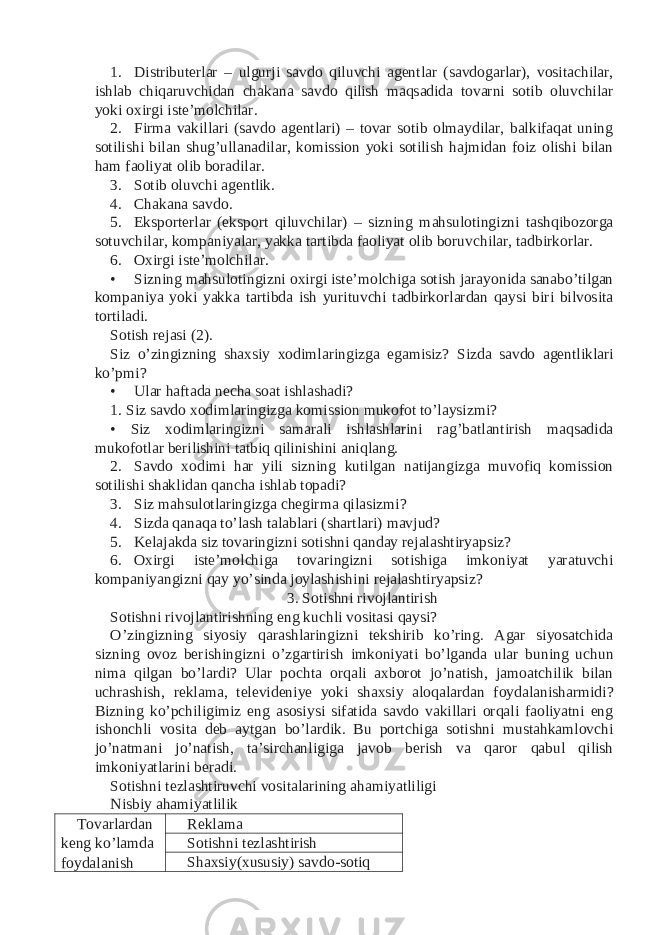 1. Distributerlar – ulgurji savdo qiluvchi agentlar (savdogarlar), vositachilar, ishlab chiqaruvchidan chakana savdo qilish maqsadida tovarni sotib oluvchilar yoki oxirgi iste’molchilar. 2. Firma vakillari (savdo agentlari) – tovar sotib olmaydilar, balkifaqat uning sotilishi bilan shug’ullanadilar, komission yoki sotilish hajmidan foiz olishi bilan ham faoliyat olib boradilar. 3. Sotib oluvchi agentlik. 4. Chakana savdo. 5. Eksporterlar (eksport qiluvchilar) – sizning mahsulotingizni tashqibozorga sotuvchilar, kompaniyalar, yakka tartibda faoliyat olib boruvchilar, tadbirkorlar. 6. Oxirgi iste’molchilar. • Sizning mahsulotingizni oxirgi iste’molchiga sotish jarayonida sanabo’tilgan kompaniya yoki yakka tartibda ish yurituvchi tadbirkorlardan qaysi biri bilvosita tortiladi. Sotish rejasi (2). Siz o’zingizning shaxsiy xodimlaringizga egamisiz? Sizda savdo agentliklari ko’pmi? • Ular haftada necha soat ishlashadi? 1. Siz savdo xodimlaringizga komission mukofot to’laysizmi? • Siz xodimlaringizni samarali ishlashlarini rag’batlantirish maqsadida mukofotlar berilishini tatbiq qilinishini aniqlang. 2. Savdo xodimi har yili sizning kutilgan natijangizga muvofiq komission sotilishi shaklidan qancha ishlab topadi? 3. Siz mahsulotlaringizga chegirma qilasizmi? 4. Sizda qanaqa to’lash talablari (shartlari) mavjud? 5. Kelajakda siz tovaringizni sotishni qanday rejalashtiryapsiz? 6. Oxirgi iste’molchiga tovaringizni sotishiga imkoniyat yaratuvchi kompaniyangizni qay yo’sinda joylashishini rejalashtiryapsiz? 3. Sotishni rivojlantirish Sotishni rivojlantirishning eng kuchli vositasi qaysi? O’zingizning siyosiy qarashlaringizni tekshirib ko’ring. Agar siyosatchida sizning ovoz berishingizni o’zgartirish imkoniyati bo’lganda ular buning uchun nima qilgan bo’lardi? Ular pochta orqali axborot jo’natish, jamoatchilik bilan uchrashish, reklama, televideniye yoki shaxsiy aloqalardan foydalanisharmidi? Bizning ko’pchiligimiz eng asosiysi sifatida savdo vakillari orqali faoliyatni eng ishonchli vosita deb aytgan bo’lardik. Bu portchiga sotishni mustahkamlovchi jo’natmani jo’natish, ta’sirchanligiga javob berish va qaror qabul qilish imkoniyatlarini beradi. Sotishni tezlashtiruvchi vositalarining ahamiyatliligi Nisbiy ahamiyatlilik Tovarlardan keng ko’lamda foydalanish Reklama Sotishni tezlashtirish Shaxsiy(xususiy) savdo-sotiq 