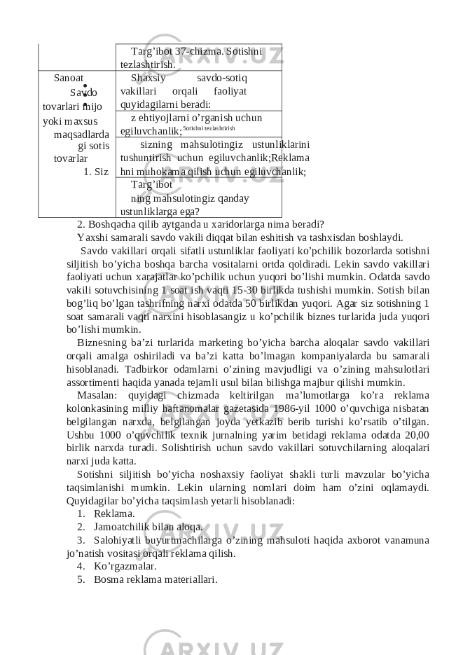 Targ’ibot 37-chizma. Sotishni tezlashtirish. Sanoat Savdo tovarlari mijo yoki maxsus maqsadlarda gi sotis tovarlar 1. Siz Shaxsiy savdo-sotiq vakillari orqali faoliyat quyidagilarni beradi: z ehtiyojlarni o’rganish uchun egiluvchanlik; Sotishni tezlashtirish sizning mahsulotingiz ustunliklarini tushuntirish uchun egiluvchanlik;Reklama hni muhokama qilish uchun egiluvchanlik; Targ’ibot ning mahsulotingiz qanday ustunliklarga ega? 2. Boshqacha qilib aytganda u xaridorlarga nima beradi? Yaxshi samarali savdo vakili diqqat bilan eshitish va tashxisdan boshlaydi. Savdo vakillari orqali sifatli ustunliklar faoliyati ko’pchilik bozorlarda sotishni siljitish bo’yicha boshqa barcha vositalarni ortda qoldiradi. Lekin savdo vakillari faoliyati uchun xarajatlar ko’pchilik uchun yuqori bo’lishi mumkin. Odatda savdo vakili sotuvchisining 1 soat ish vaqti 15-30 birlikda tushishi mumkin. Sotish bilan bog’liq bo’lgan tashrifning narxi odatda 50 birlikdan yuqori. Agar siz sotishning 1 soat samarali vaqti narxini hisoblasangiz u ko’pchilik biznes turlarida juda yuqori bo’lishi mumkin. Biznesning ba’zi turlarida marketing bo’yicha barcha aloqalar savdo vakillari orqali amalga oshiriladi va ba’zi katta bo’lmagan kompaniyalarda bu samarali hisoblanadi. Tadbirkor odamlarni o’zining mavjudligi va o’zining mahsulotlari assortimenti haqida yanada tejamli usul bilan bilishga majbur qilishi mumkin. Masalan: quyidagi chizmada keltirilgan ma’lumotlarga ko’ra reklama kolonkasining milliy haftanomalar gazetasida 1986-yil 1000 o’quvchiga nisbatan belgilangan narxda, belgilangan joyda yetkazib berib turishi ko’rsatib o’tilgan. Ushbu 1000 o’quvchilik texnik jurnalning yarim betidagi reklama odatda 20,00 birlik narxda turadi. Solishtirish uchun savdo vakillari sotuvchilarning aloqalari narxi juda katta. Sotishni siljitish bo’yicha noshaxsiy faoliyat shakli turli mavzular bo’yicha taqsimlanishi mumkin. Lekin ularning nomlari doim ham o’zini oqlamaydi. Quyidagilar bo’yicha taqsimlash yetarli hisoblanadi: 1. Reklama. 2. Jamoatchilik bilan aloqa. 3. Salohiyatli buyurtmachilarga o’zining mahsuloti haqida axborot vanamuna jo’natish vositasi orqali reklama qilish. 4. Ko’rgazmalar. 5. Bosma reklama materiallari. 