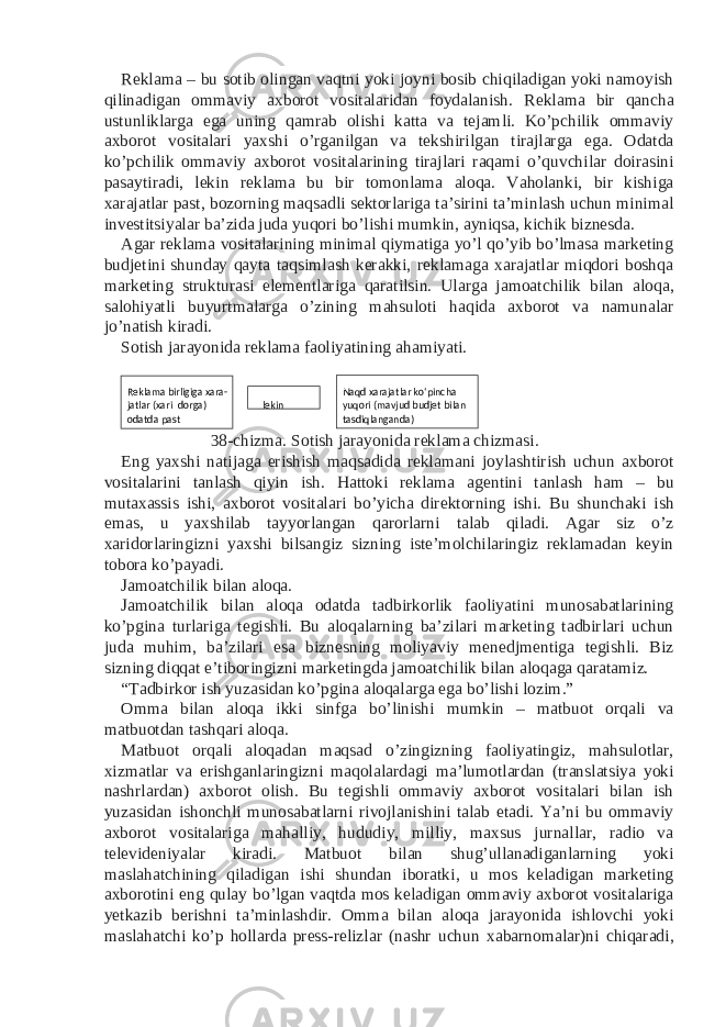 Reklama – bu sotib olingan vaqtni yoki joyni bosib chiqiladigan yoki namoyish qilinadigan ommaviy axborot vositalaridan foydalanish. Reklama bir qancha ustunliklarga ega uning qamrab olishi katta va tejamli. Ko’pchilik ommaviy axborot vositalari yaxshi o’rganilgan va tekshirilgan tirajlarga ega. Odatda ko’pchilik ommaviy axborot vositalarining tirajlari raqami o’quvchilar doirasini pasaytiradi, lekin reklama bu bir tomonlama aloqa. Vaholanki, bir kishiga xarajatlar past, bozorning maqsadli sektorlariga ta’sirini ta’minlash uchun minimal investitsiyalar ba’zida juda yuqori bo’lishi mumkin, ayniqsa, kichik biznesda. Agar reklama vositalarining minimal qiymatiga yo’l qo’yib bo’lmasa marketing budjetini shunday qayta taqsimlash kerakki, reklamaga xarajatlar miqdori boshqa marketing strukturasi elementlariga qaratilsin. Ularga jamoatchilik bilan aloqa, salohiyatli buyurtmalarga o’zining mahsuloti haqida axborot va namunalar jo’natish kiradi. Sotish jarayonida reklama faoliyatining ahamiyati. 38-chizma. Sotish jarayonida reklama chizmasi. Eng yaxshi natijaga erishish maqsadida reklamani joylashtirish uchun axborot vositalarini tanlash qiyin ish. Hattoki reklama agentini tanlash ham – bu mutaxassis ishi, axborot vositalari bo’yicha direktorning ishi. Bu shunchaki ish emas, u yaxshilab tayyorlangan qarorlarni talab qiladi. Agar siz o’z xaridorlaringizni yaxshi bilsangiz sizning iste’molchilaringiz reklamadan keyin tobora ko’payadi. Jamoatchilik bilan aloqa. Jamoatchilik bilan aloqa odatda tadbirkorlik faoliyatini munosabatlarining ko’pgina turlariga tegishli. Bu aloqalarning ba’zilari marketing tadbirlari uchun juda muhim, ba’zilari esa biznesning moliyaviy menedjmentiga tegishli. Biz sizning diqqat e’tiboringizni marketingda jamoatchilik bilan aloqaga qaratamiz. “Tadbirkor ish yuzasidan ko’pgina aloqalarga ega bo’lishi lozim.” Omma bilan aloqa ikki sinfga bo’linishi mumkin – matbuot orqali va matbuotdan tashqari aloqa. Matbuot orqali aloqadan maqsad o’zingizning faoliyatingiz, mahsulotlar, xizmatlar va erishganlaringizni maqolalardagi ma’lumotlardan (translatsiya yoki nashrlardan) axborot olish. Bu tegishli ommaviy axborot vositalari bilan ish yuzasidan ishonchli munosabatlarni rivojlanishini talab etadi. Ya’ni bu ommaviy axborot vositalariga mahalliy, hududiy, milliy, maxsus jurnallar, radio va televideniyalar kiradi. Matbuot bilan shug’ullanadiganlarning yoki maslahatchining qiladigan ishi shundan iboratki, u mos keladigan marketing axborotini eng qulay bo’lgan vaqtda mos keladigan ommaviy axborot vositalariga yetkazib berishni ta’minlashdir. Omma bilan aloqa jarayonida ishlovchi yoki maslahatchi ko’p hollarda press-relizlar (nashr uchun xabarnomalar)ni chiqaradi, Reklama bi rligiga xara- Naqd xarajatlar ko‘pincha jatlar (xari dorga) yuqori (mavjud budjet bilan lekin odatda past tasdiqlanganda) 