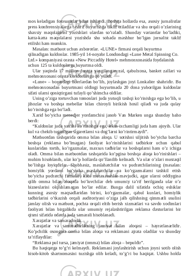 mos keladigan fotosuratlar bilan ishlaydi. Boshqa hollarda esa, asosiy jurnalistlar press konferensiyalarga tashrif buyurishga taklif etiladilar va shu orqali o’zlarining shaxsiy maqolalarini yozishlari ulardan so’raladi. Shunday variantlar bo’ladiki, katta-katta maqolalarni yozishda shu sohada mashhur bo’lgan jurnalist taklif etilishi ham mumkin. Masalan: matbuot uchun axborotlar. «LUNE» firmasi orqali buyurtma qilinadigan kuldonlar. 1985-yil 14-noyabr Londondagi «Lune Metal Spinning Co. Ltd.» kompaniyasi orasta «New Piccadily Hotel» mehmonxonasida foydalanish uchun 125 ta kuldonlarga buyurtma oldi. Ular yaqinda 17 million funtga yangilangan zal, qabulxona, banket zallari va mehmonxonani orasta koridorlariga qo’yiladi. «Lune» – bozordagi liderlardan bo’lib, joylashgan joyi Lonkalier shahridir. Bu mehmonxonadan buyurtmani oldingi buyurtmada 20 dona yuborilgan kuldonlar sifati ularni qoniqtirgani tufayli qo’shimcha oldilar. Uning o’ziga tortuvchan tomonlari juda yutuqli tashqi ko’rinishga ega bo’lib, u jihozlar va boshqa mebellar bilan chiroyli birikish hosil qiladi va juda qulay ko’rinishga ega bo’ladi. Xarid bo’yicha menedjer yordamchisi janob Van Marken unga shunday baho berdi: “Kuldonlar juda yaxshi ko’rinishga ega, lekin ixchamligi juda ham ajoyib. Ular kul va chekib tugatilgan sigaretlarni va dog’larni ko’rintirmaydi”. Matbuotdan tashqarida omma bilan aloqa. U sotishni siljitish bo’yicha barcha boshqa (reklama bo’lmagan) faoliyat ko’rinishlarini tadbirkor uchun qabul kunlaridan tortib, ko’rgazmalar, maxsus tadbirlar va boshqalarni ham o’z ichiga oladi. Omma bilan matbuotdan tashqarida ko’pgina boshqa aloqa ko’rinishlari – muhim hisoblanib, ular ko’p hollarda qo’llanilib kelinadi. Va ular o’zlari mustaqil bo’lishga loyiqdirlar. Shubhasiz, maslahatchilar va pudratchilarining (masalan: homiylik yordami bo’yicha maslahatchilar va ko’rgazmalarni tashkil etish bo’yicha pudratchi firmalar) kabi mutaxassislar mavjudki, agar ularni oddiygina qilib omma bilan aloqada bo’luvchilar deb umumiy ta’rif berilganda ular o’z bizneslarini olqishlamagan bo’lar edilar. Bunga dalil sifatida ochiq eshiklar kunning asosiy maqsadlaridan birini, ko’rgazmalar, qabul kunlari, homiylik tadbirlarini o’tkazish orqali auditoriyani o’ziga jalb qilishning qimmatli usulini jamlay olish va matbuot, pochta orqali eltib berish xizmatlari va savdo xodimlari faoliyati bilan birgalikda ular umumiy rejalashtirilgan reklama dasturlarini bir qismi sifatida odatda juda samarali hisoblanadi. Xarajatlar va samaradorlik. Xarajatlar va samaradorlikning jamiyat bilan aloqasi – hayratlanarlidir. Ko’pchilik osongina omma bilan aloqa va reklamani ajrata oladilar va shunday ta’riflaydilar: “Reklama pul tursa, jamiyat (omma) bilan aloqa – bepuldir”. Bu haqiqatga to’g’ri kelmaydi. Reklamani joylashtirish uchun joyni sotib olish hisob-kitob shartnomasini tuzishga olib keladi, to’g’ri bu haqiqat. Ushbu holda 