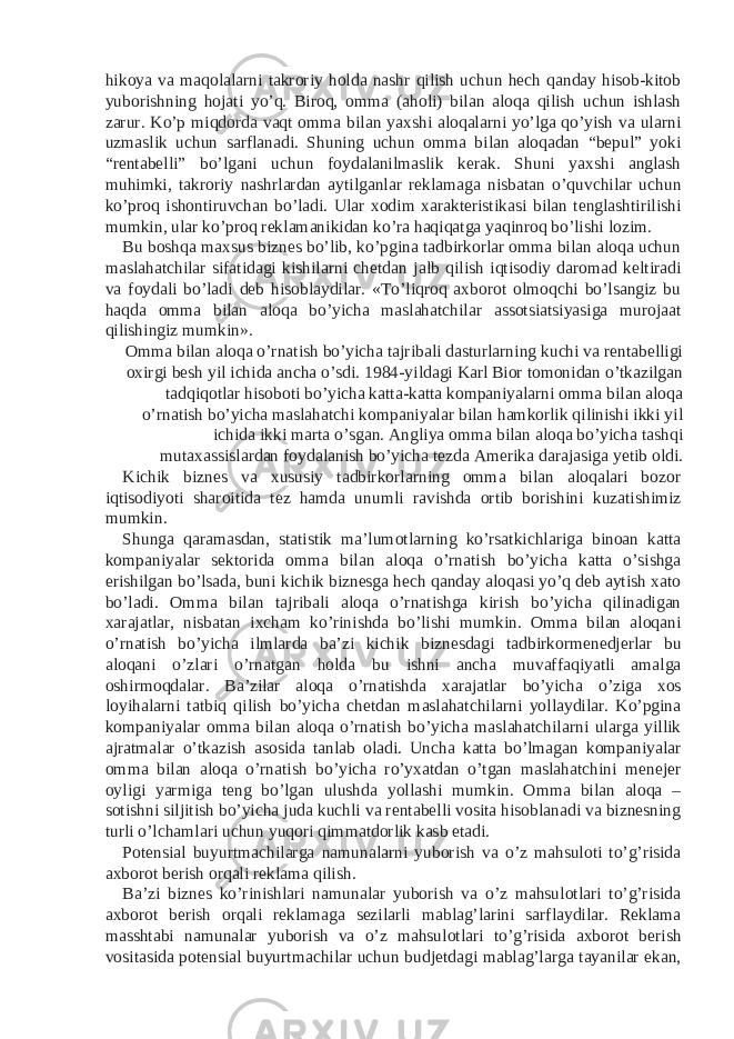 hikoya va maqolalarni takroriy holda nashr qilish uchun hech qanday hisob-kitob yuborishning hojati yo’q. Biroq, omma (aholi) bilan aloqa qilish uchun ishlash zarur. Ko’p miqdorda vaqt omma bilan yaxshi aloqalarni yo’lga qo’yish va ularni uzmaslik uchun sarflanadi. Shuning uchun omma bilan aloqadan “bepul” yoki “rentabelli” bo’lgani uchun foydalanilmaslik kerak. Shuni yaxshi anglash muhimki, takroriy nashrlardan aytilganlar reklamaga nisbatan o’quvchilar uchun ko’proq ishontiruvchan bo’ladi. Ular xodim xarakteristikasi bilan tenglashtirilishi mumkin, ular ko’proq reklamanikidan ko’ra haqiqatga yaqinroq bo’lishi lozim. Bu boshqa maxsus biznes bo’lib, ko’pgina tadbirkorlar omma bilan aloqa uchun maslahatchilar sifatidagi kishilarni chetdan jalb qilish iqtisodiy daromad keltiradi va foydali bo’ladi deb hisoblaydilar. «To’liqroq axborot olmoqchi bo’lsangiz bu haqda omma bilan aloqa bo’yicha maslahatchilar assotsiatsiyasiga murojaat qilishingiz mumkin». Omma bilan aloqa o’rnatish bo’yicha tajribali dasturlarning kuchi va rentabelligi oxirgi besh yil ichida ancha o’sdi. 1984-yildagi Karl Bior tomonidan o’tkazilgan tadqiqotlar hisoboti bo’yicha katta-katta kompaniyalarni omma bilan aloqa o’rnatish bo’yicha maslahatchi kompaniyalar bilan hamkorlik qilinishi ikki yil ichida ikki marta o’sgan. Angliya omma bilan aloqa bo’yicha tashqi mutaxassislardan foydalanish bo’yicha tezda Amerika darajasiga yetib oldi. Kichik biznes va xususiy tadbirkorlarning omma bilan aloqalari bozor iqtisodiyoti sharoitida tez hamda unumli ravishda ortib borishini kuzatishimiz mumkin. Shunga qaramasdan, statistik ma’lumotlarning ko’rsatkichlariga binoan katta kompaniyalar sektorida omma bilan aloqa o’rnatish bo’yicha katta o’sishga erishilgan bo’lsada, buni kichik biznesga hech qanday aloqasi yo’q deb aytish xato bo’ladi. Omma bilan tajribali aloqa o’rnatishga kirish bo’yicha qilinadigan xarajatlar, nisbatan ixcham ko’rinishda bo’lishi mumkin. Omma bilan aloqani o’rnatish bo’yicha ilmlarda ba’zi kichik biznesdagi tadbirkormenedjerlar bu aloqani o’zlari o’rnatgan holda bu ishni ancha muvaffaqiyatli amalga oshirmoqdalar. Ba’zilar aloqa o’rnatishda xarajatlar bo’yicha o’ziga xos loyihalarni tatbiq qilish bo’yicha chetdan maslahatchilarni yollaydilar. Ko’pgina kompaniyalar omma bilan aloqa o’rnatish bo’yicha maslahatchilarni ularga yillik ajratmalar o’tkazish asosida tanlab oladi. Uncha katta bo’lmagan kompaniyalar omma bilan aloqa o’rnatish bo’yicha ro’yxatdan o’tgan maslahatchini menejer oyligi yarmiga teng bo’lgan ulushda yollashi mumkin. Omma bilan aloqa – sotishni siljitish bo’yicha juda kuchli va rentabelli vosita hisoblanadi va biznesning turli o’lchamlari uchun yuqori qimmatdorlik kasb etadi. Potensial buyurtmachilarga namunalarni yuborish va o’z mahsuloti to’g’risida axborot berish orqali reklama qilish. Ba’zi biznes ko’rinishlari namunalar yuborish va o’z mahsulotlari to’g’risida axborot berish orqali reklamaga sezilarli mablag’larini sarflaydilar. Reklama masshtabi namunalar yuborish va o’z mahsulotlari to’g’risida axborot berish vositasida potensial buyurtmachilar uchun budjetdagi mablag’larga tayanilar ekan, 