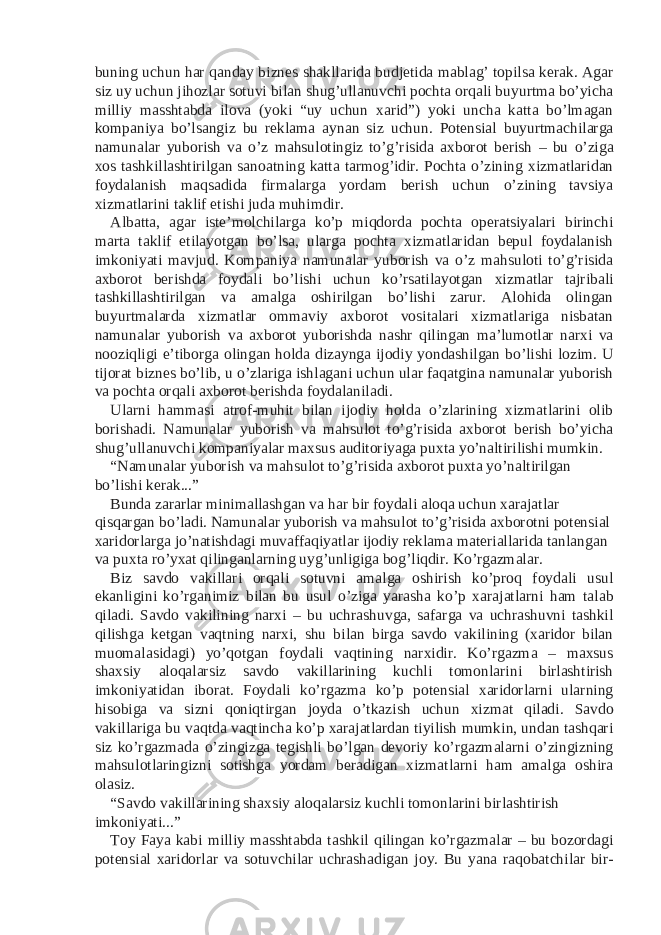 buning uchun har qanday biznes shakllarida budjetida mablag’ topilsa kerak. Agar siz uy uchun jihozlar sotuvi bilan shug’ullanuvchi pochta orqali buyurtma bo’yicha milliy masshtabda ilova (yoki “uy uchun xarid”) yoki uncha katta bo’lmagan kompaniya bo’lsangiz bu reklama aynan siz uchun. Potensial buyurtmachilarga namunalar yuborish va o’z mahsulotingiz to’g’risida axborot berish – bu o’ziga xos tashkillashtirilgan sanoatning katta tarmog’idir. Pochta o’zining xizmatlaridan foydalanish maqsadida firmalarga yordam berish uchun o’zining tavsiya xizmatlarini taklif etishi juda muhimdir. Albatta, agar iste’molchilarga ko’p miqdorda pochta operatsiyalari birinchi marta taklif etilayotgan bo’lsa, ularga pochta xizmatlaridan bepul foydalanish imkoniyati mavjud. Kompaniya namunalar yuborish va o’z mahsuloti to’g’risida axborot berishda foydali bo’lishi uchun ko’rsatilayotgan xizmatlar tajribali tashkillashtirilgan va amalga oshirilgan bo’lishi zarur. Alohida olingan buyurtmalarda xizmatlar ommaviy axborot vositalari xizmatlariga nisbatan namunalar yuborish va axborot yuborishda nashr qilingan ma’lumotlar narxi va nooziqligi e’tiborga olingan holda dizaynga ijodiy yondashilgan bo’lishi lozim. U tijorat biznes bo’lib, u o’zlariga ishlagani uchun ular faqatgina namunalar yuborish va pochta orqali axborot berishda foydalaniladi. Ularni hammasi atrof-muhit bilan ijodiy holda o’zlarining xizmatlarini olib borishadi. Namunalar yuborish va mahsulot to’g’risida axborot berish bo’yicha shug’ullanuvchi kompaniyalar maxsus auditoriyaga puxta yo’naltirilishi mumkin. “Namunalar yuborish va mahsulot to’g’risida axborot puxta yo’naltirilgan bo’lishi kerak...” Bunda zararlar minimallashgan va har bir foydali aloqa uchun xarajatlar qisqargan bo’ladi. Namunalar yuborish va mahsulot to’g’risida axborotni potensial xaridorlarga jo’natishdagi muvaffaqiyatlar ijodiy reklama materiallarida tanlangan va puxta ro’yxat qilinganlarning uyg’unligiga bog’liqdir. Ko’rgazmalar. Biz savdo vakillari orqali sotuvni amalga oshirish ko’proq foydali usul ekanligini ko’rganimiz bilan bu usul o’ziga yarasha ko’p xarajatlarni ham talab qiladi. Savdo vakilining narxi – bu uchrashuvga, safarga va uchrashuvni tashkil qilishga ketgan vaqtning narxi, shu bilan birga savdo vakilining (xaridor bilan muomalasidagi) yo’qotgan foydali vaqtining narxidir. Ko’rgazma – maxsus shaxsiy aloqalarsiz savdo vakillarining kuchli tomonlarini birlashtirish imkoniyatidan iborat. Foydali ko’rgazma ko’p potensial xaridorlarni ularning hisobiga va sizni qoniqtirgan joyda o’tkazish uchun xizmat qiladi. Savdo vakillariga bu vaqtda vaqtincha ko’p xarajatlardan tiyilish mumkin, undan tashqari siz ko’rgazmada o’zingizga tegishli bo’lgan devoriy ko’rgazmalarni o’zingizning mahsulotlaringizni sotishga yordam beradigan xizmatlarni ham amalga oshira olasiz. “Savdo vakillarining shaxsiy aloqalarsiz kuchli tomonlarini birlashtirish imkoniyati...” Toy Faya kabi milliy masshtabda tashkil qilingan ko’rgazmalar – bu bozordagi potensial xaridorlar va sotuvchilar uchrashadigan joy. Bu yana raqobatchilar bir- 