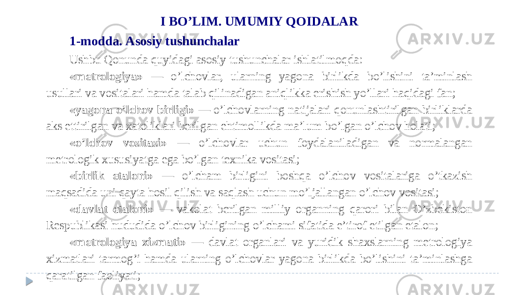 I BO’LIM. UMUMIY QOIDALAR 1-modda. Asosiy tushunchalar Ushbu Qonunda quyidagi asosiy tushunchalar ishlatilmoqda: «metrologiya» — o’lchovlar, ularning yagona birlikda bo’lishini ta’minlash usullari va vositalari hamda talab qilinadigan aniqlikka erishish yo’llari haqidagi fan; «yagona o’lchov birligi» — o’lchovlarning natijalari qonunlashtirilgan birliklarda aks ettirilgan va xatoliklari berilgan ehtimollikda ma’lum bo’lgan o’lchov holati; «o’lchov vositasi» — o’lchovlar uchun foydalaniladigan va normalangan metrologik xususiyatga ega bo’lgan texnika vositasi; «birlik etaloni» — o’lcham birligini boshqa o’lchov vositalariga o’tkazish maqsadida uni qayta hosil qilish va saqlash uchun mo’ljallangan o’lchov vositasi; «davlat etaloni» — vakolat berilgan milliy organning qarori bilan O’zbekiston Respublikasi hududida o’lchov birligining o’lchami sifatida e’tirof etilgan etalon; «metrologiya xizmati» — davlat organlari va yuridik shaxslarning metrologiya xizmatlari tarmog’i hamda ularning o’lchovlar yagona birlikda bo’lishini ta’minlashga qaratilgan faoliyati; 