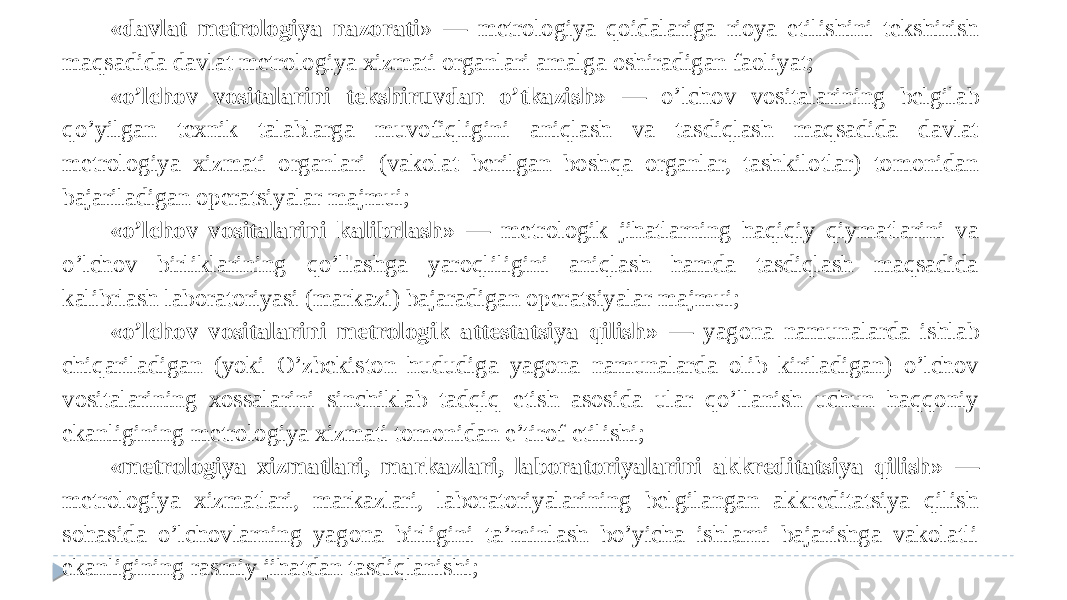 «davlat metrologiya nazorati » — metrologiya qoidalariga rioya etilishini tekshirish maqsadida davlat metrologiya xizmati organlari amalga oshiradigan faoliyat; «o’lchov vositalarini tekshiruvdan o’tkazish» — o’lchov vositalarining belgilab qo’yilgan texnik talablarga muvofiqligini aniqlash va tasdiqlash maqsadida davlat metrologiya xizmati organlari (vakolat berilgan boshqa organlar, tashkilotlar) tomonidan bajariladigan operatsiyalar majmui; «o’lchov vositalarini kalibrlash» — metrologik jihatlarning haqiqiy qiymatlarini va o’lchov birliklarining qo’llashga yaroqliligini aniqlash hamda tasdiqlash maqsadida kalibrlash laboratoriyasi (markazi) bajaradigan operatsiyalar majmui; «o’lchov vositalarini metrologik attestatsiya qilish» — yagona namunalarda ishlab chiqariladigan (yoki O’zbekiston hududiga yagona namunalarda olib kiriladigan) o’lchov vositalarining xossalarini sinchiklab tadqiq etish asosida ular qo’llanish uchun haqqoniy ekanligining metrologiya xizmati tomonidan e’tirof etilishi; «metrologiya xizmatlari, markazlari, laboratoriyalarini akkreditatsiya qilish» — metrologiya xizmatlari, markazlari, laboratoriyalarining belgilangan akkreditatsiya qilish sohasida o’lchovlarning yagona birligini ta’minlash bo’yicha ishlarni bajarishga vakolatli ekanligining rasmiy jihatdan tasdiqlanishi; 