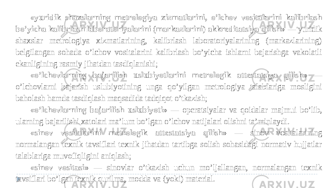 «yuridik shaxslarning metrologiya xizmatlarini, o’lchov vositalarini kalibrlash bo’yicha kalibrlash laboratoriyalarini (markazlarini) akkreditatsiya qilish» — yuridik shaxslar metrologiya xizmatlarining, kalibrlash laboratoriyalarining (markazlarining) belgilangan sohada o’lchov vositalarini kalibrlash bo’yicha ishlarni bajarishga vakolatli ekanligining rasmiy jihatdan tasdiqlanishi; «o’lchovlarning bajarilish uslubiyotlarini metrologik attestatsiya qilish» — o’lchovlarni bajarish uslubiyotining unga qo’yilgan metrologiya talablariga mosligini baholash hamda tasdiqlash maqsadida tadqiqot o’tkazish; «o’lchovlarning bajarilish uslubiyoti» — operatsiyalar va qoidalar majmui bo’lib, ularning bajarilishi xatolari ma’lum bo’lgan o’lchov natijalari olishni ta’minlaydi. «sinov vositalarini metrologik attestatsiya qilish» — sinov vositalarining normalangan texnik tavsiflari texnik jihatdan tartibga solish sohasidagi normativ hujjatlar talablariga muvofiqligini aniqlash; «sinov vositasi» — sinovlar o’tkazish uchun mo’ljallangan, normalangan texnik tavsiflari bo’lgan texnik qurilma, modda va (yoki) material.   