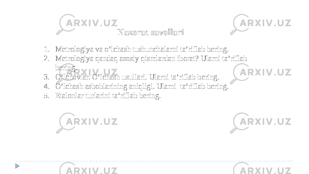 Nazorat savollari 1. Metrologiya va o’lchash tushunchalarni ta’riflab bering. 2. Metrologiya qandaq asosiy qismlardan iborat? Ularni ta’riflab bering. 3. O’lchovlar. O’lchash usullari. Ularni ta’riflab bering. 4. O’lchash asboblarining aniqligi. Ularni ta’riflab bering. 5. Etalonlar turlarini ta’riflab bering. 