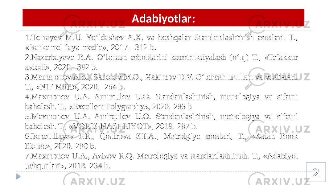 2Adabiyotlar: 1.To‘rayev M.U. Yo‘ldashev A.X. va boshqalar Standartlashtirish asoslari. T., «Barkamol fayz media», 2017. -312 b . 2.Nazarbayeva B.A. O‘lchash asboblarini konstruksiyalash (o‘.q) T., «Tafakkur avlodi», 2020. -392 b. 3.Mamajonov A.A., Sattorov M.O., Xakimov D.V. O‘lchash usullari va vositalari. T., «NIF MSH», 2020. -254 b. 4.Maxmonov U.A. Amirqulov U.O. Standartlashtirish, metrologiya va sifatni baholash. T., «Excellent Polygraphy», 2020.-293 b 5.Maxmonov U.A. Amirqulov U.O. Standartlashtirish, metrologiya va sifatni baholash. T., «VORIS-NASHRIYOT», 2019.-287 b. 6.Ismatullayev P.R., Qodirova SH.A., Metrolgiya asoslari, T., «Asian Book House», 2020.-290 b. 7.Maxmonov U.A., Azizov R.Q. Metrologiya va standartlashtirish. T., «Adabiyot uchqunlari», 2018.-234 b. 