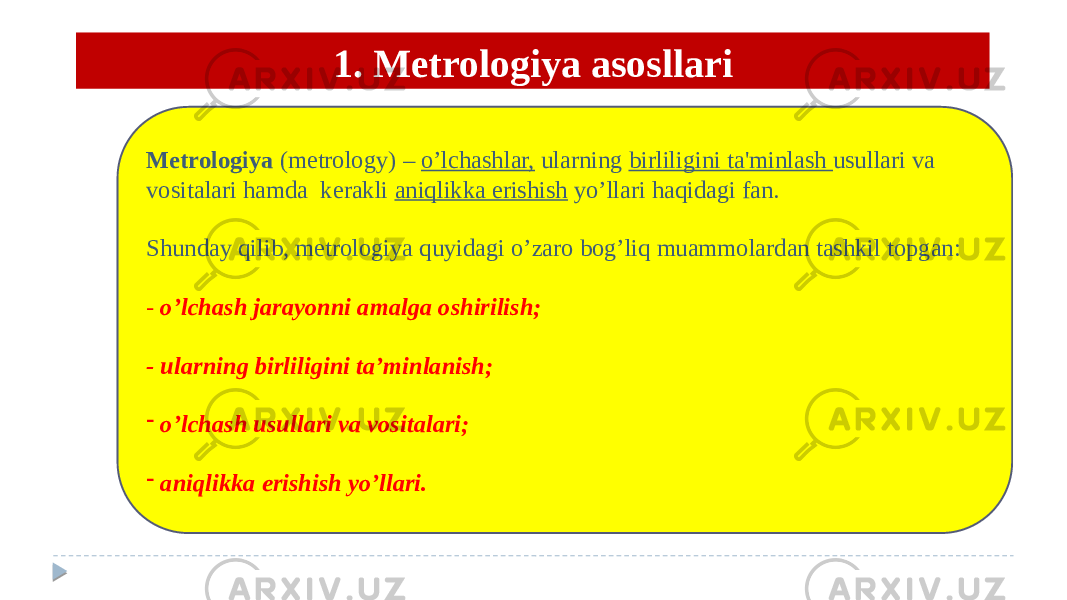 1. Metrologiya asosllari Mеtrologiya (metrology) – o’lchashlar, ularning birliligini ta&#39;minlash usullari va vositalari hamda kеrakli aniqlikka erishish yo’llari haqidagi fan. Shunday qilib, metrologiya quyidagi o’zaro bog’liq muammolardan tashkil topgan:  - o’lchash jarayonni amalga oshirilish; - ularning birliligini ta’minlanish; - o’lchash usullari va vositalari; - aniqlikka erishish yo’llari. 