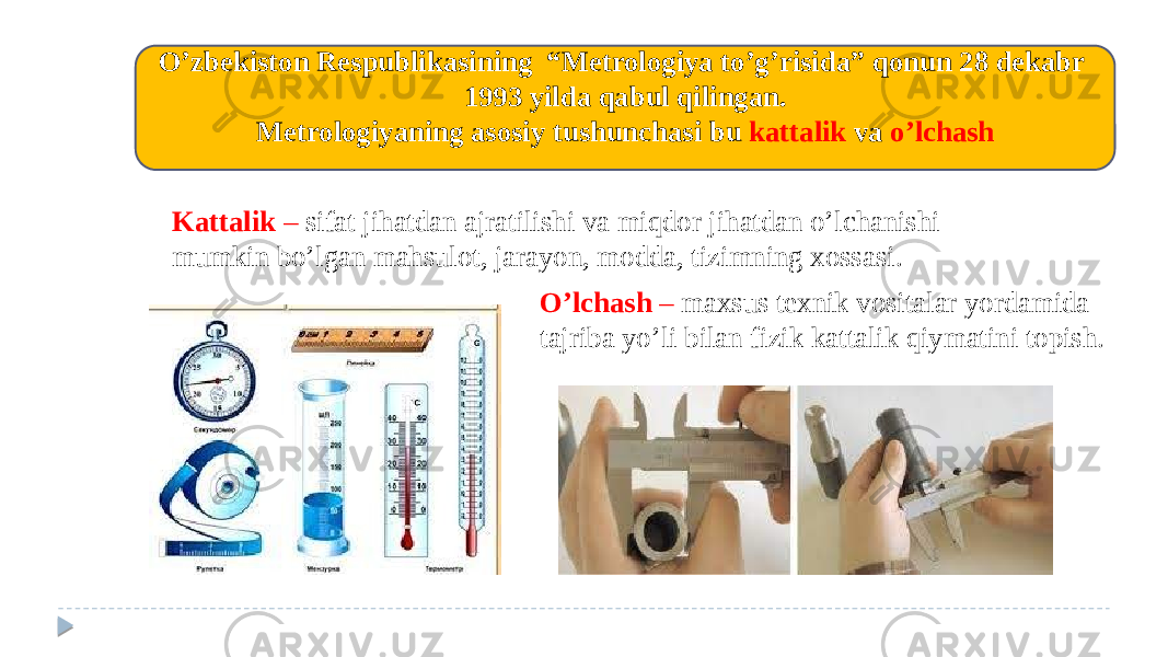 O’zbеkiston Rеspublikasining “Mеtrologiya to’g’risida” qonun 28 dekabr 1993 yilda qabul qilingan. Mеtrologiyaning asosiy tushunchasi bu kattalik va o’lchash Kattalik – sifat jihatdan ajratilishi va miqdor jihatdan o’lchanishi mumkin bo’lgan mahsulot, jarayon, modda, tizimning xossasi. O’lchash – maxsus tеxnik vositalar yordamida tajriba yo’li bilan fizik kattalik qiymatini topish. 