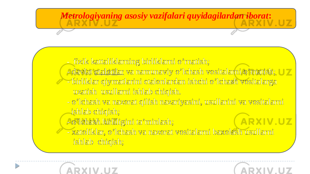 Metrologiyaning asosiy vazifalari quyidagilardan iborat : - fizik kattaliklarning birliklarni o’rnatish; - davlat etalonlar va namunaviy o’lchash vositalarni o’rnatish; - birliklar qiymatlarini etalonlardan ishchi o’lchash vositalarga uzatish usullarni ishlab chiqish. - o’lchash va nazorat qilish nazariyasini, usullarini va vositalarni ishlab chiqish; - o’lchash birliligini ta’minlash; - xatoliklar, o’lchash va nazorat vositalarni baxolash usullarni ishlab chiqish; 