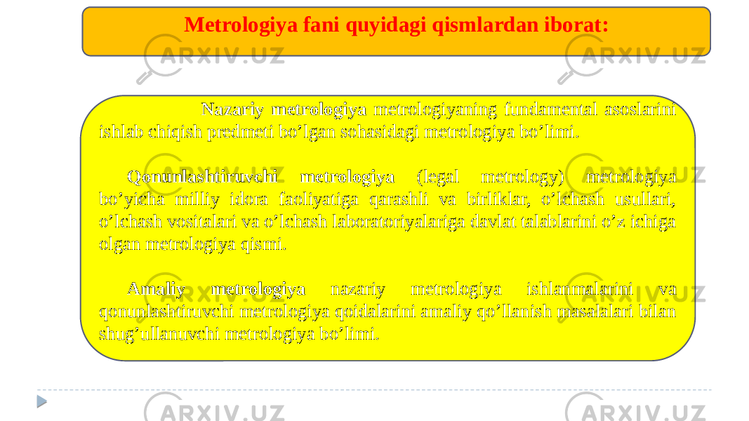  Nazariy mеtrologiya mеtrologiyaning fundamental asoslarini ishlab chiqish predmeti bo’lgan sohasidagi mеtrologiya bo’limi. Qonunlashtiruvchi mеtrologiya (legal metrology) mеtrologiya bo’yicha milliy idora faoliyatiga qarashli va birliklar, o’lchash usullari, o’lchash vositalari va o’lchash laboratoriyalariga davlat talablarini o’z ichiga olgan mеtrologiya qismi. Amaliy mеtrologiya nazariy mеtrologiya ishlanmalarini va qonunlashtiruvchi mеtrologiya qoidalarini amaliy qo’llanish masalalari bilan shug’ullanuvchi mеtrologiya bo’limi. Mеtrologiya fani quyidagi qismlardan iborat: 