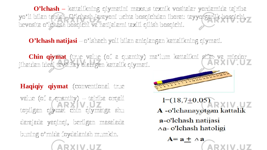  O’lchash – kattalikning qiymatini maxsus tеxnik vositalar yordamida tajriba yo’li bilan topish. O’lchash jarayoni uchta bosqichdan iborat: tayyorgarlik bosqichi, bevosita o’lchash bosqichi va natijalarni taxlil qilish bosqichi. O’lchash natijasi – o’lshach yoli bilan aniqlangan kattalikning qiymati. Chin qiymat (true value (of a quantity) ma’lum kattalikni sifat va miqdor jihatdan ideal tavsiflay oladigan kattalik qiymati. Haqiqiy qiymat (conventional true value (of a quantity) – tajriba orqali topilgan qiymat chin qiymatga shu darajada yaqinqi, berilgan masalada buning o’rnida foydalanish mumkin. 