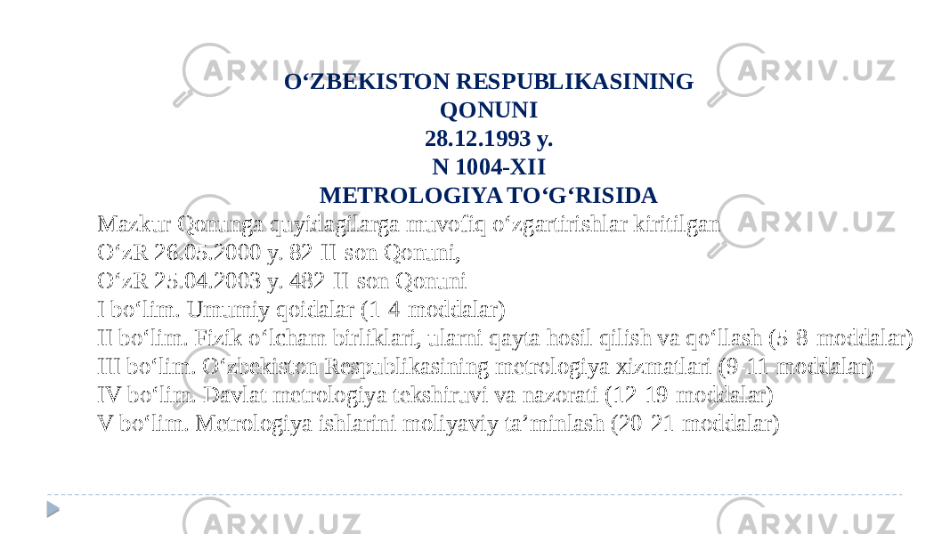 O‘ZBEKISTON RESPUBLIKASINING QONUNI 28.12.1993 y. N 1004-XII METROLOGIYA TO‘G‘RISIDA Mazkur Qonunga quyidagilarga muvofiq o‘zgartirishlar kiritilgan O‘zR 26.05.2000 y. 82-II-son Qonuni, O‘zR 25.04.2003 y. 482-II-son Qonuni I bo‘lim. Umumiy qoidalar (1-4-moddalar) II bo‘lim. Fizik o‘lcham birliklari, ularni qayta hosil qilish va qo‘llash (5-8-moddalar) III bo‘lim. O‘zbekiston Respublikasining metrologiya xizmatlari (9-11-moddalar) IV bo‘lim. Davlat metrologiya tekshiruvi va nazorati (12-19-moddalar) V bo‘lim. Metrologiya ishlarini moliyaviy ta’minlash (20-21-moddalar) 