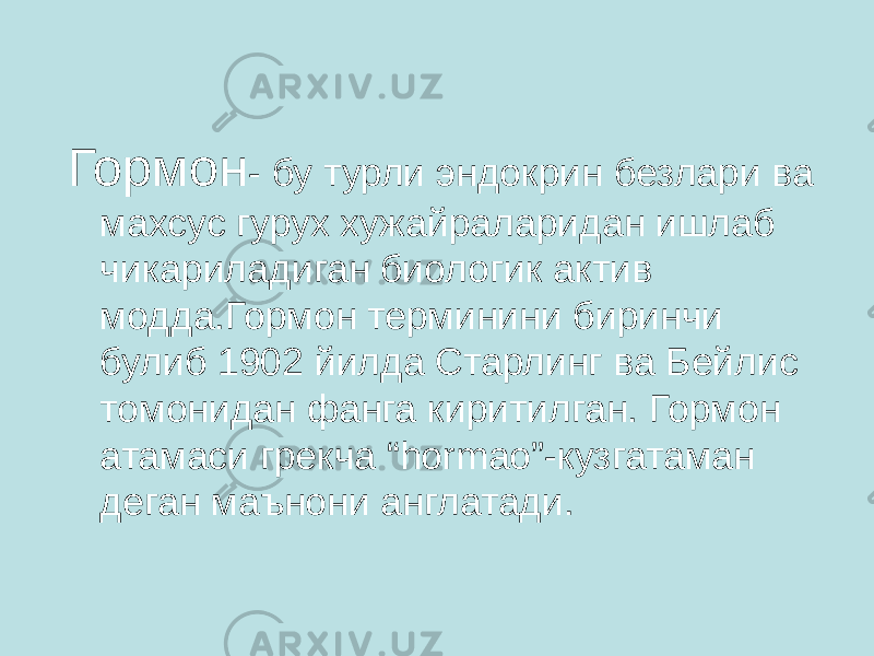  Гормон - бу турли эндокрин безлари ва махсус гурух хужайраларидан ишлаб чикариладиган биологик актив модда.Гормон терминини биринчи булиб 1902 йилда Старлинг ва Бейлис томонидан фанга киритилган. Гормон атамаси грекча “hormao”-кузгатаман деган маънони англатади. 