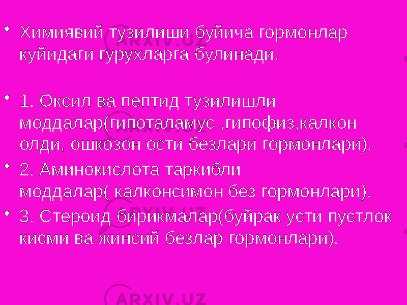 • Химиявий тузилиши буйича гормонлар куйидаги гурухларга булинади. • 1. Оксил ва пептид тузилишли моддалар(гипоталамус ,гипофиз,калкон олди, ошкозон ости безлари гормонлари). • 2. Аминокислота таркибли моддалар( калконсимон без гормонлари). • 3. Стероид бирикмалар(буйрак усти пустлок кисми ва жинсий безлар гормонлари). 