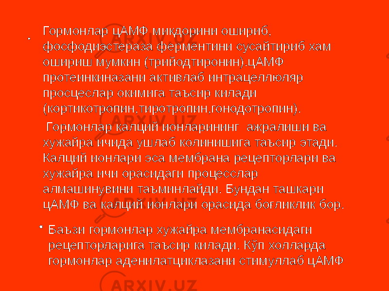 • Гормонлар цАМФ микдорини ошириб, фосфодиэстераза ферментини сусайтириб хам ошириш мумкин (трийодтиронин).цАМФ протеинкиназани активлаб интрацеллюляр просцеслар окимига таъсир килади (кортикотропин,тиротропин,гонодотропин). Гормонлар калций ионларининг ажралиши ва хужайра ичида ушлаб колинишига таъсир этади. Калций ионлари эса мембрана рецепторлари ва хужайра ичи орасидаги процесслар алмашинувини таъминлайди. Бундан ташкари цАМФ ва калций ионлари орасида боғликлик бор. • Баъзи гормонлар хужайра мембранасидаги рецепторларига таъсир килади. Кўп холларда гормонлар аденилатциклазани стимуллаб цАМФ 