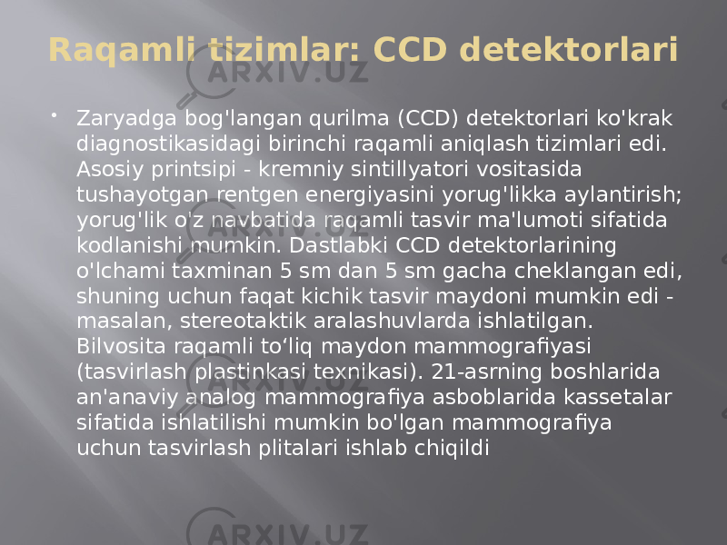 Raqamli tizimlar: CCD detektorlari  Zaryadga bog&#39;langan qurilma (CCD) detektorlari ko&#39;krak diagnostikasidagi birinchi raqamli aniqlash tizimlari edi. Asosiy printsipi - kremniy sintillyatori vositasida tushayotgan rentgen energiyasini yorug&#39;likka aylantirish; yorug&#39;lik o&#39;z navbatida raqamli tasvir ma&#39;lumoti sifatida kodlanishi mumkin. Dastlabki CCD detektorlarining o&#39;lchami taxminan 5 sm dan 5 sm gacha cheklangan edi, shuning uchun faqat kichik tasvir maydoni mumkin edi - masalan, stereotaktik aralashuvlarda ishlatilgan. Bilvosita raqamli toʻliq maydon mammografiyasi (tasvirlash plastinkasi texnikasi). 21-asrning boshlarida an&#39;anaviy analog mammografiya asboblarida kassetalar sifatida ishlatilishi mumkin bo&#39;lgan mammografiya uchun tasvirlash plitalari ishlab chiqildi 