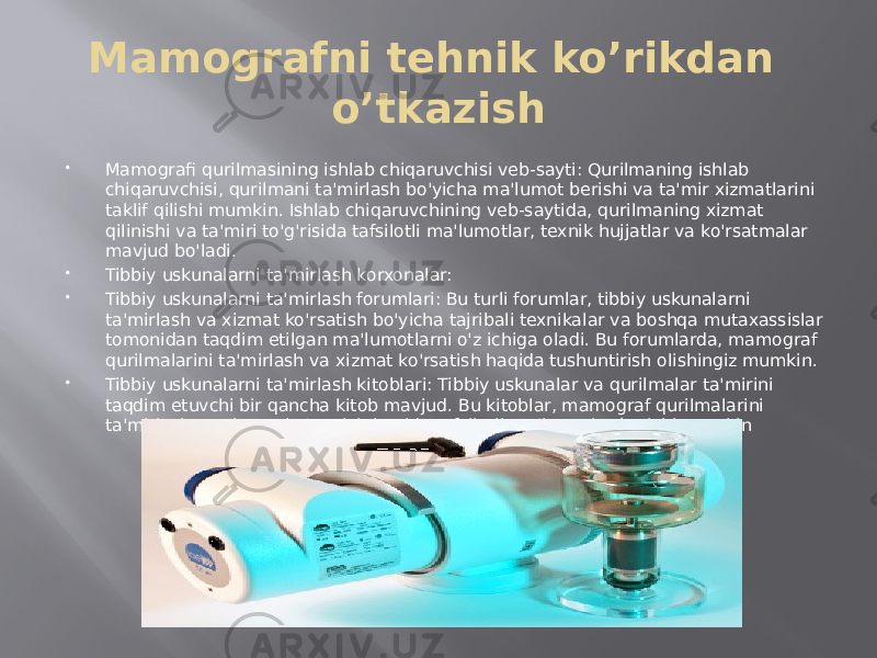 Mamografni tehnik ko’rikdan o’tkazish  Mamografi qurilmasining ishlab chiqaruvchisi veb-sayti: Qurilmaning ishlab chiqaruvchisi, qurilmani ta&#39;mirlash bo&#39;yicha ma&#39;lumot berishi va ta&#39;mir xizmatlarini taklif qilishi mumkin. Ishlab chiqaruvchining veb-saytida, qurilmaning xizmat qilinishi va ta&#39;miri to&#39;g&#39;risida tafsilotli ma&#39;lumotlar, texnik hujjatlar va ko&#39;rsatmalar mavjud bo&#39;ladi.  Tibbiy uskunalarni ta&#39;mirlash korxonalar:  Tibbiy uskunalarni ta&#39;mirlash forumlari: Bu turli forumlar, tibbiy uskunalarni ta&#39;mirlash va xizmat ko&#39;rsatish bo&#39;yicha tajribali texnikalar va boshqa mutaxassislar tomonidan taqdim etilgan ma&#39;lumotlarni o&#39;z ichiga oladi. Bu forumlarda, mamograf qurilmalarini ta&#39;mirlash va xizmat ko&#39;rsatish haqida tushuntirish olishingiz mumkin.  Tibbiy uskunalarni ta&#39;mirlash kitoblari: Tibbiy uskunalar va qurilmalar ta&#39;mirini taqdim etuvchi bir qancha kitob mavjud. Bu kitoblar, mamograf qurilmalarini ta&#39;mirlash va xizmat ko&#39;rsatish haqida tafsilotli ma&#39;lumotlar berishi mumkin 