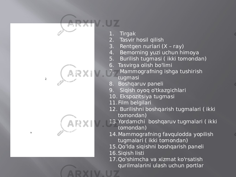 1. Tirgak 2. Tasvir hosil qilish 3. Rentgen nurlari (X – ray) 4. Bemorning yuzi uchun himoya 5. Burilish tugmasi ( ikki tomondan) 6. Tasvirga olish bo&#39;limi 7. Mammografning ishga tushirish tugmasi 8. Boshqaruv paneli 9. Siqish oyoq o&#39;tkazgichlari 10. Ekspozitsiya tugmasi 11. Film belgilari 12. Burilishni boshqarish tugmalari ( ikki tomondan) 13. Yordamchi boshqaruv tugmalari ( ikki tomondan) 14. Mammografning favqulodda yopilish tugmalari ( ikki tomondan) 15. Qo&#39;lda siqishni boshqarish paneli 16. Siqish listi 17. Qo&#39;shimcha va xizmat ko&#39;rsatish qurilmalarini ulash uchun portlar 