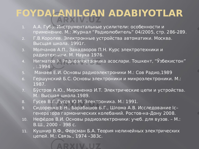 FOYDALANILGAN ADABIYOTLAR 1. А.А. Губа. Инструментальные усилители: особенности и применение. М.: Журнал “Радиолюбитель” 04/2005, стр. 286-289. 2. Г.В.Королев. Электронные устройства автоматики. Москва. Высщая школа. 1991г. 3. Молчанов А.П., Занадворов П.Н. Курс электротехники и радиотехники. М. Наука 1976. 4. Нигматов Х. Радиоэлектроника асослари. Тошкент, “Ўзбекистон” , :.1994 5. Манаев Е.И. Основы радиоэлектроники М.: Сов Радио,1989 6. Гершунский Б.С. Основы электроники и микроэлектроники. М.: 1987. 7. Бўстров А.Ю., Мироненко И.Т. Электрические цепи и устройства. М.: Высшая школа.1989. 8. Гусев В.Г.,Гусев Ю.М. Электроника. М.: 1991. 9. Сидоренко Е.Н., Барабашов Б.Г., Шлома А.В. Исследование lc– генератора гармонических колебаний. Ростов-на-Дону 2008. 10. Нефёдов В.И. Основы радиоэлектроники: учеб. для вузов. – М.: В.Ш., 2000 – 398 с. 11. Кушнир В.Ф., Ферсман Б.А. Теория нелинейных электрических цепей. М.: Связь., 1974 –383с. 