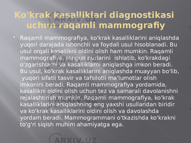 Ko&#39;krak kasalliklari diagnostikasi uchun raqamli mammografiy  Raqamli mammografiya, ko&#39;krak kasalliklarini aniqlashda yuqori darajada ishonchli va foydali usul hisoblanadi. Bu usul orqali kasallikni oldini olish ham mumkin. Raqamli mammografiya, rengen nurlarini ishlatib, ko&#39;krakdagi o&#39;zgarishlarni va kasalliklarni aniqlashga imkon beradi. Bu usul, ko&#39;krak kasalliklarini aniqlashda muayyan bo&#39;lib, yuqori sifatli tasvir va tafsilotli ma&#39;lumotlar olish imkonini beradi. Raqamli mammografiya yordamida, kasallikni oldini olish uchun tez va samarali davolanishni rejalashtirish mumkin. Raqamli mammografiya, ko&#39;krak kasalliklarini aniqlashning eng yaxshi usullaridan biridir va ko&#39;krak kasalliklarini oldini olish va davolashda yordam beradi. Mammogrammani o&#39;tkazishda ko&#39;krakni to&#39;g&#39;ri siqish muhim ahamiyatga ega. 