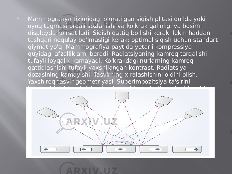  Mammografiya tizimidagi o&#39;rnatilgan siqish plitasi qo&#39;lda yoki oyoq tugmasi orqali sozlanishi va ko&#39;krak qalinligi va bosimi displeyda ko&#39;rsatiladi. Siqish qattiq bo&#39;lishi kerak, lekin haddan tashqari noqulay bo&#39;lmasligi kerak; optimal siqish uchun standart qiymat yo&#39;q. Mammografiya paytida yetarli kompressiya quyidagi afzalliklarni beradi. Radiatsiyaning kamroq tarqalishi tufayli loyqalik kamayadi. Ko&#39;krakdagi nurlarning kamroq qattiqlashishi tufayli yaxshilangan kontrast. Radiatsiya dozasining kamayishi. Tasvirning xiralashishini oldini olish. Yaxshiroq tasvir geometriyasi. Superimpozitsiya ta&#39;sirini kamaytirish bilan to&#39;qimalarni yaxshiroq ajratish, shu bilan birga yig&#39;ish tasvirining o&#39;lchamlari yaxshilanadi. 