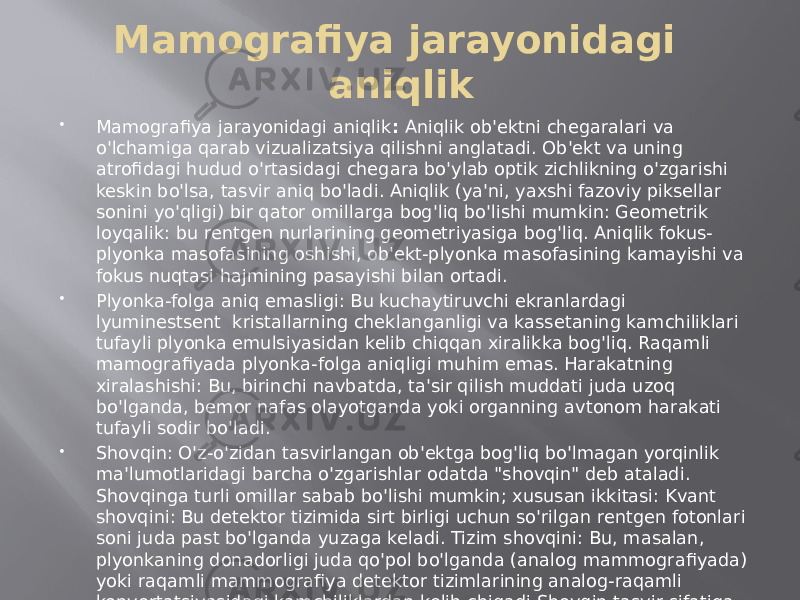 Mamografiya jarayonidagi aniqlik  Mamografiya jarayonidagi aniqlik : Aniqlik ob&#39;ektni chegaralari va o&#39;lchamiga qarab vizualizatsiya qilishni anglatadi. Ob&#39;ekt va uning atrofidagi hudud o&#39;rtasidagi chegara bo&#39;ylab optik zichlikning o&#39;zgarishi keskin bo&#39;lsa, tasvir aniq bo&#39;ladi. Aniqlik (ya&#39;ni, yaxshi fazoviy piksellar sonini yo&#39;qligi) bir qator omillarga bog&#39;liq bo&#39;lishi mumkin: Geometrik loyqalik: bu rentgen nurlarining geometriyasiga bog&#39;liq. Aniqlik fokus- plyonka masofasining oshishi, ob&#39;ekt-plyonka masofasining kamayishi va fokus nuqtasi hajmining pasayishi bilan ortadi.  Plyonka-folga aniq emasligi: Bu kuchaytiruvchi ekranlardagi lyuminestsent kristallarning cheklanganligi va kassetaning kamchiliklari tufayli plyonka emulsiyasidan kelib chiqqan xiralikka bog&#39;liq. Raqamli mamografiyada plyonka-folga aniqligi muhim emas. Harakatning xiralashishi: Bu, birinchi navbatda, ta&#39;sir qilish muddati juda uzoq bo&#39;lganda, bemor nafas olayotganda yoki organning avtonom harakati tufayli sodir bo&#39;ladi.  Shovqin: O&#39;z-o&#39;zidan tasvirlangan ob&#39;ektga bog&#39;liq bo&#39;lmagan yorqinlik ma&#39;lumotlaridagi barcha o&#39;zgarishlar odatda &#34;shovqin&#34; deb ataladi. Shovqinga turli omillar sabab bo&#39;lishi mumkin; xususan ikkitasi: Kvant shovqini: Bu detektor tizimida sirt birligi uchun so&#39;rilgan rentgen fotonlari soni juda past bo&#39;lganda yuzaga keladi. Tizim shovqini: Bu, masalan, plyonkaning donadorligi juda qo&#39;pol bo&#39;lganda (analog mammografiyada) yoki raqamli mammografiya detektor tizimlarining analog-raqamli konvertatsiyasidagi kamchiliklardan kelib chiqadi.Shovqin tasvir sifatiga salbiy ta&#39;sir qiladi va kichik tuzilmalarning aniqlanishini kamaytirishi mumkin 