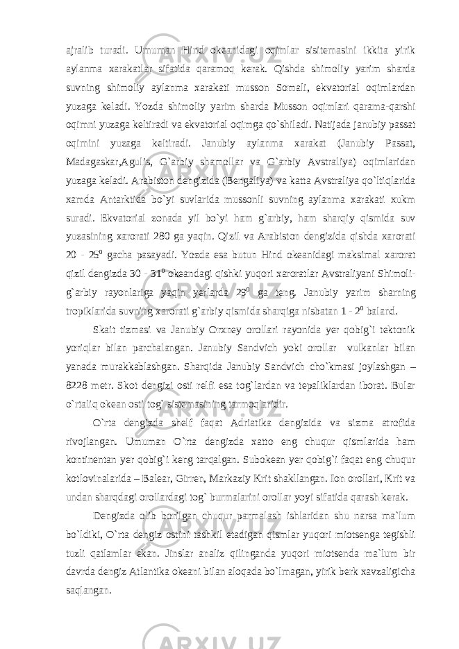 ajralib turadi. Umuman Hind okeanidagi oqimlar sisitemasini ikkita yirik aylanma xarakatlar sifatida qaramoq kerak. Qishda shimoliy yarim sharda suvning shimoliy aylanma xarakati musson Somali, ekvatorial oqimlardan yuzaga keladi. Yozda shimoliy yarim sharda Musson oqimlari qarama-qarshi oqimni yuzaga keltiradi va ekvatorial oqimga qo`shiladi. Natijada janubiy passat oqimini yuzaga keltiradi. Janubiy aylanma xarakat (Janubiy Passat, Madagaskar,Agulis, G`arbiy shamollar va G`arbiy Avstraliya) oqimlaridan yuzaga keladi. Arabiston dengizida (Bengaliya) va katta Avstraliya qo`ltiqlarida xamda Antarktida bo`yi suvlarida mussonli suvning aylanma xarakati xukm suradi. Ekvatorial zonada yil bo`yi ham g`arbiy, ham sharqiy qismida suv yuzasining xarorati 280 ga yaqin. Qizil va Arabiston dengizida qishda xarorati 20 - 25 0 gacha pasayadi. Yozda esa butun Hind okeanidagi maksimal xarorat qizil dengizda 30 - 31 0 okeandagi qishki yuqori xaroratlar Avstraliyani Shimoli- g`arbiy rayonlariga yaqin yerlarda 29 0 ga teng. Janubiy yarim sharning tropiklarida suvning xarorati g`arbiy qismida sharqiga nisbatan 1 - 2 0 baland. Skait tizmasi va Janubiy Orxney orollari rayonida yer qobig`i tektonik yoriqlar bilan parchalangan. Janubiy Sandvich yoki orollar vulkanlar bilan yanada murakkablashgan. Sharqida Janubiy Sandvich cho`kmasi joylashgan – 8228 metr. Skot dengizi osti relfi esa tog`lardan va tepaliklardan iborat. Bular o`rtaliq okean osti tog` sistemasining tarmoqlaridir. O`rta dengizda shelf faqat Adriatika dengizida va sizma atrofida rivojlangan. Umuman O`rta dengizda xatto eng chuqur qismlarida ham kontinentan yer qobig`i keng tarqalgan. Subokean yer qobig`i faqat eng chuqur kotlovinalarida – Balear, Girren, Markaziy Krit shakllangan. Ion orollari, Krit va undan sharqdagi orollardagi tog` burmalarini orollar yoyi sifatida qarash kerak. Dengizda olib borilgan chuqur parmalash ishlaridan shu narsa ma`lum bo`ldiki, O`rta dengiz ostini tashkil etadigan qismlar yuqori miotsenga tegishli tuzli qatlamlar ekan. Jinslar analiz qilinganda yuqori miotsenda ma`lum bir davrda dengiz Atlantika okeani bilan aloqada bo`lmagan, yirik berk xavzaligicha saqlangan. 