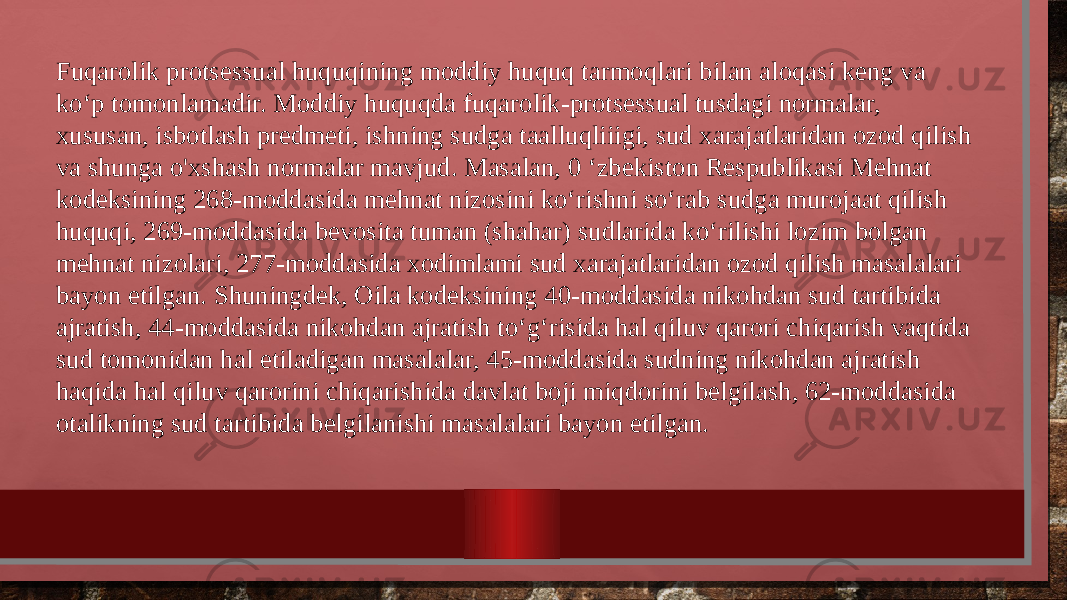 Fuqarolik protsessual huquqining moddiy huquq tarmoqlari bilan aloqasi keng va ko‘p tomonlamadir. Moddiy huquqda fuqarolik-protsessual tusdagi normalar, xususan, isbotlash predmeti, ishning sudga taalluqliiigi, sud xarajatlaridan ozod qilish va shunga o&#39;xshash normalar mavjud. Masalan, 0 ‘zbekiston Respublikasi Mehnat kodeksining 268-moddasida mehnat nizosini ko‘rishni so‘rab sudga murojaat qilish huquqi, 269-moddasida bevosita tuman (shahar) sudlarida ko‘rilishi lozim bolgan mehnat nizolari, 277-moddasida xodimlami sud xarajatlaridan ozod qilish masalalari bayon etilgan. Shuningdek, Oila kodeksining 40-moddasida nikohdan sud tartibida ajratish, 44-moddasida nikohdan ajratish to‘g‘risida hal qiluv qarori chiqarish vaqtida sud tomonidan hal etiladigan masalalar, 45-moddasida sudning nikohdan ajratish haqida hal qiluv qarorini chiqarishida davlat boji miqdorini belgilash, 62-moddasida otalikning sud tartibida belgilanishi masalalari bayon etilgan. 