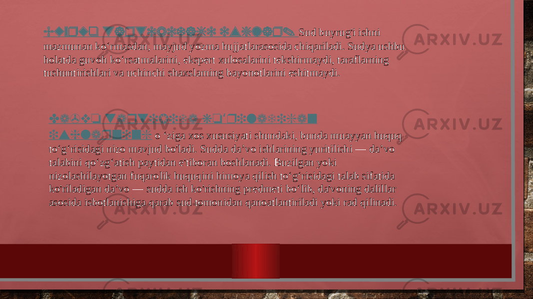 Buyruq tartibidagi ishlar. Sud buyrug&#39;i ishni mazmunan ko‘rmasdan, mayjud yozma hujjatlarasosida chiqariladi. Sudya ushbu holatda guvoh ko‘rsatmalarini, ekspert xulosalarini tekshirmaydi, taraflarning tushuntirishlari va uchinchi shaxslaming bayonotlarini eshitmaydi. Da&#39;vo tartibida ko riladigan ‘ ishlarning o ‘ziga xos xususiyati shundaki, bunda muayyan huquq to‘g‘risidagi nizo mavjud bo&#39;ladi. Sudda da’vo ishlarining yuritilishi — da’vo talabini qo‘zg‘atish paytidan e&#39;tiboran boshlanadi. Buzilgan yoki nizolashilayotgan fuqarolik huquqini himoya qilish to‘g‘risidagi talab sifatida ko&#39;riladigan da’vo — sudda ish ko&#39;rishning predmeti bo‘lib, da&#39;voning dalillar asosida isbotlanishiga qarab sud tomonidan qanoatlantiriladi yoki rad qilinadi. 