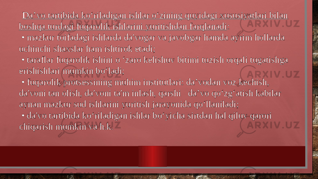  Da’vo tartibida ko‘riladigan ishlar o‘zining quyidagi xususiyatlari bilan boshqa turdagi fuqarolik ishlarini yuritishdan farqlanadi : • mazkur toifadagi ishlarda da&#39;vogar va javobgar hamda ayrim hollarda uchinchi shaxslar ham ishtirok etadi; • taraflar fuqarolik ishini o ‘zaro kelishuv bitimi tuzish orqali tugatishga erishishlari mumkin bo‘ladi; • fuqarolik protsessining muhim institutlari: da’vodan voz kechish, da&#39;voni tan olish, da&#39;voni ta&#39;m inlash, qarshi da’vo qo‘zg‘atish kabilar aynan mazkur sud ishlarini yuritish jarayonida qo‘llaniladi; • da&#39;vo tartibida ko‘riladigan ishlar bo‘yicha sirtdan hal qiluv qarori chiqarish mumkin va h.k. 