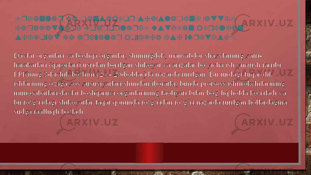 Organlar va mansabdor shaxslaming xatti- harakatlari (qarorlari) ustidan berilgan shikoyat va arizalar boyicha ish yuritish. Davlat organlari va boshqa organlar, shuningdek, mansabdor shaxslaming xatti- harakatlari (qarorlari) ustidan berilgan shikoyat va arizalar bo&#39;yicha ish yuritish tartibi FPKning 3-kichik bo‘limi (26 - 29-boblar)da nazarda tutilgan. Bu turdagi fuqarolik ishlarining o&#39;ziga xos xususiyatlari shundan iboratki, bunda protsess ishtirokchilarining munosabatlari davlat boshqaruvi organlarining faoliyati bilan bog‘liq holda ko‘riladi va bu to‘g‘ridagi shikoyatlar faqat qonunda to‘g‘ridan to‘g‘ri nazarda tutilgan hollardagina sudga taalluqli bo‘ladi. 