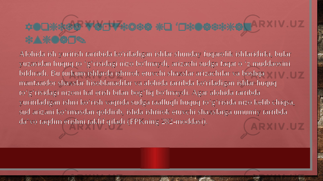 Alohida tartibda ko riladigan ‘ ishlar. Alohida ish yuritish tartibida ko&#39;riladigan ishlar shunday fuqarolik ishlaridirki, bular yuzasidan huquq to ‘g‘risidagi nizo bo&#39;lmaydi, arizachi sudga faqat o ‘z muddaosini bildiradi. Bu turkum ishlarda ishtirok etuvchi shaxslar arizachilar va boshqa manfaatdor shaxslar hisoblanadilar va alohida tartibda ko&#39;riladigan ishlar huquq to‘g‘risidagi nizoni hal etish bilan bog‘liq bo&#39;lmaydi. Agar alohida tartibda yuritiladigan ishni ko‘rish vaqtida sudga taalluqli huquq to‘g‘risida nizo kelib chiqsa, sud arizani ko‘rmasdan qoldirib, ishda ishtirok etuvchi shaxslarga umumiy tartibda da’vo taqdim etishni taklif qiladi (FPKning 282-moddasi). 