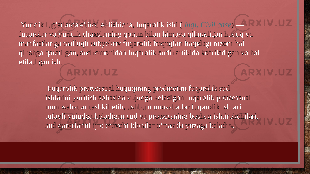  Yuridik lug&#39;atlarda e&#39;tirof etilishicha, fuqarolik ishi ( ingl. Civil case ) — fuqarolar va yuridik shaxslaming qonun bilan himoya qilinadigan huquq va manfaatlariga taalluqli subyektiv fuqarolik huquqlari haqidagi nizoni hal qilishga qaratilgan, sud tomonidan fuqarolik sudi tartibida ko‘riladigan va hal etiladigan ish. Fuqarolik protsessual huquqining predmetini fuqarolik sud ishlarini yuritish sohasida vujudga keladigan fuqarolik protsessual munosabatlar tashkil etib, ushbu munosabatlar fuqarolik ishlari tufayli vujudga keladigan sud va protsessning boshqa ishtirokchilari, sud qarorlarini ijro etuvchi idoralar o‘rtasida yuzaga keladi . 