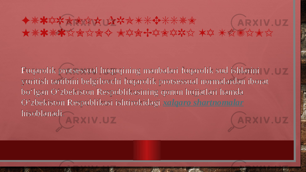 FUQAROLIK PROTSESSUL HUQUQINING MANBALARI VA TIZIMI Fuqarolik protsessual huquqining manbalari fuqarolik sud ishlarini yuritish tartibini belgilovchi fuqarolik protsessual normalardan iborat bo‘lgan O‘zbekiston Respublikasining qonun hujjatlari hamda O‘zbekiston Respublikasi ishtirokidagi xalqaro shartnomalar hisoblanadi. 