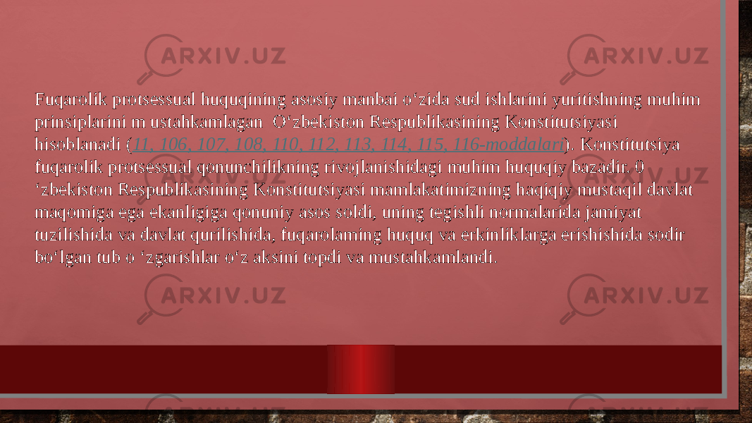 Fuqarolik protsessual huquqining asosiy manbai o‘zida sud ishlarini yuritishning muhim prinsiplarini m ustahkamlagan O‘zbekiston Respublikasining Konstitutsiyasi hisoblanadi ( 11, 106, 107, 108, 110, 112, 113, 114, 115, 116-moddalari ). Konstitutsiya fuqarolik protsessual qonunchilikning rivojlanishidagi muhim huquqiy bazadir. 0 ‘zbekiston Respublikasining Konstitutsiyasi mamlakatimizning haqiqiy mustaqil davlat maqomiga ega ekanligiga qonuniy asos soldi, uning tegishli normalarida jamiyat tuzilishida va davlat qurilishida, fuqarolaming huquq va erkinliklarga erishishida sodir bo‘lgan tub o ‘zgarishlar o‘z aksini topdi va mustahkamlandi. 